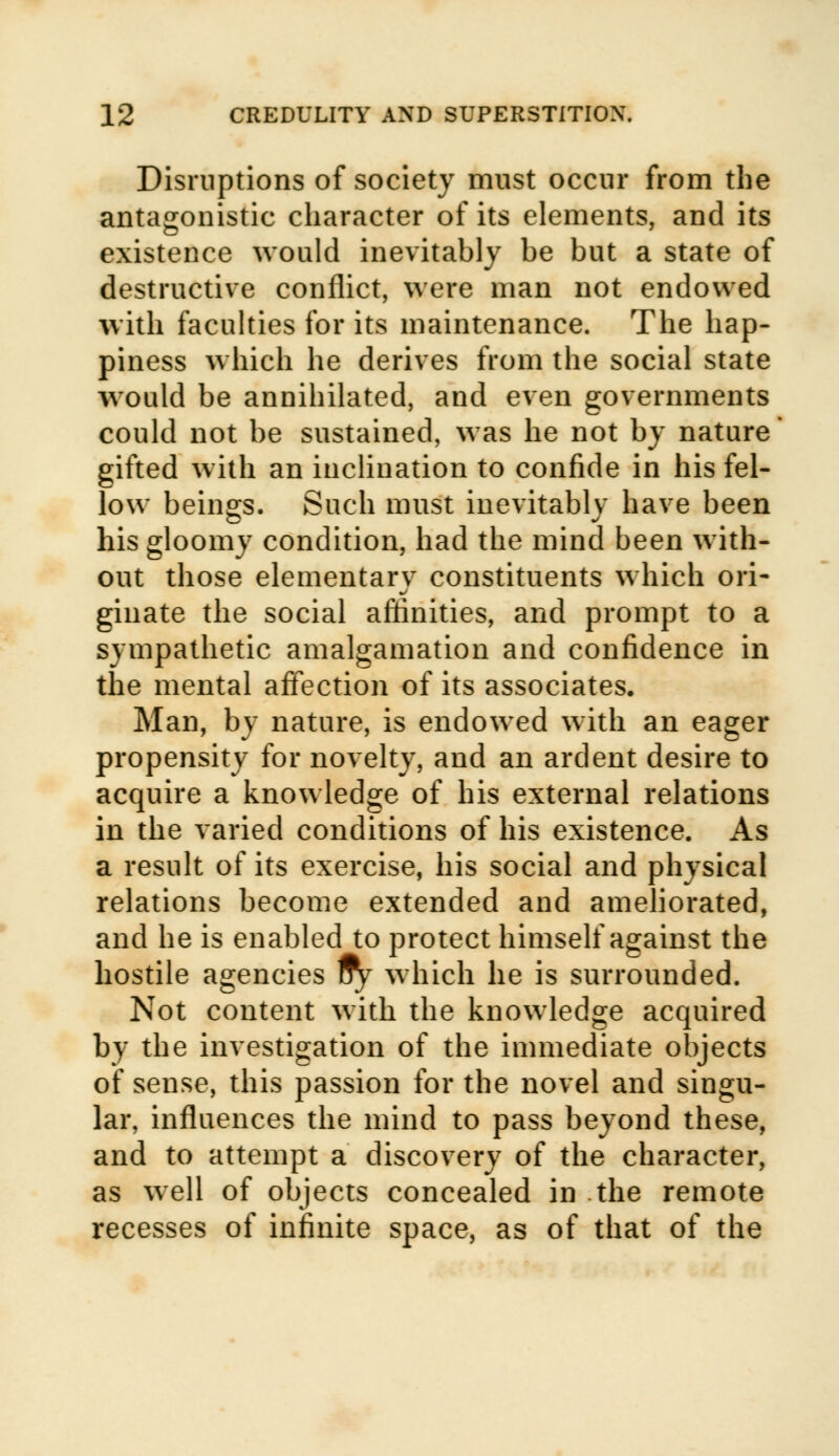 Disruptions of society must occur from the antagonistic character of its elements, and its existence would inevitably be but a state of destructive conflict, were man not endowed with faculties for its maintenance. The hap- piness which he derives from the social state would be annihilated, and even governments could not be sustained, was he not by nature gifted with an inclination to confide in his fel- low beings. Such must inevitably have been his gloomy condition, had the mind been with- out those elementarv constituents which ori- ginate the social affinities, and prompt to a sympathetic amalgamation and confidence in the mental affection of its associates. Man, by nature, is endowed with an eager propensity for novelty, and an ardent desire to acquire a knowledge of his external relations in the varied conditions of his existence. As a result of its exercise, his social and physical relations become extended and ameliorated, and he is enabled to protect himself against the hostile agencies 1fy which he is surrounded. Not content with the knowledge acquired by the investigation of the immediate objects of sense, this passion for the novel and singu- lar, influences the mind to pass beyond these, and to attempt a discovery of the character, as well of objects concealed in the remote recesses of infinite space, as of that of the