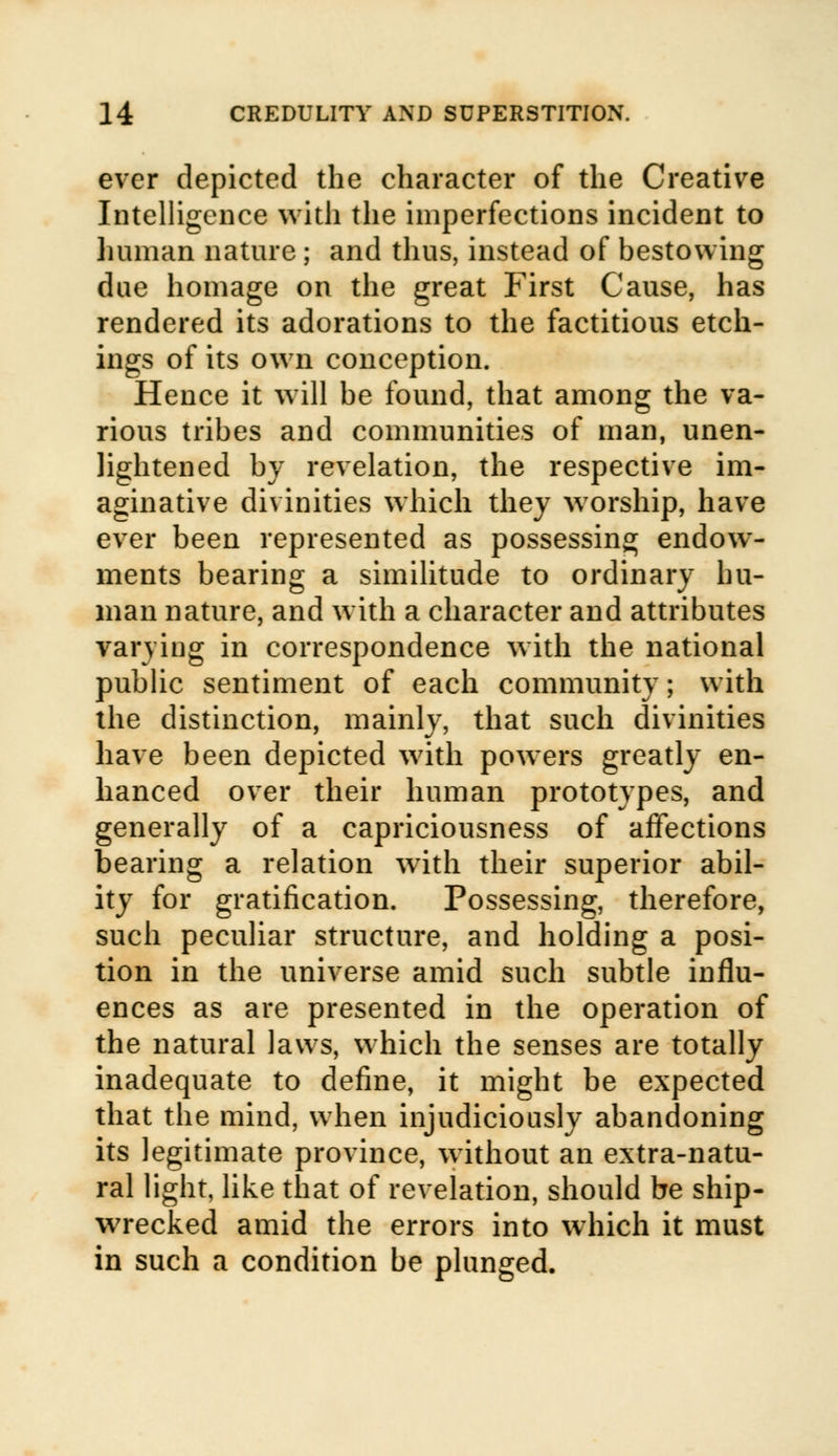 ever depicted the character of the Creative Intelligence with the imperfections incident to human nature; and thus, instead of bestowing due homage on the great First Cause, has rendered its adorations to the factitious etch- ings of its own conception. Hence it will be found, that among the va- rious tribes and communities of man, unen- lightened by revelation, the respective im- aginative divinities which they worship, have ever been represented as possessing endow- ments bearing a similitude to ordinary hu- man nature, and with a character and attributes varying in correspondence with the national public sentiment of each community; with the distinction, mainly, that such divinities have been depicted with powers greatly en- hanced over their human prototypes, and generally of a capriciousness of affections bearing a relation with their superior abil- ity for gratification. Possessing, therefore, such peculiar structure, and holding a posi- tion in the universe amid such subtle influ- ences as are presented in the operation of the natural laws, which the senses are totally inadequate to define, it might be expected that the mind, when injudiciously abandoning its legitimate province, without an extra-natu- ral light, like that of revelation, should be ship- wrecked amid the errors into which it must in such a condition be plunged.