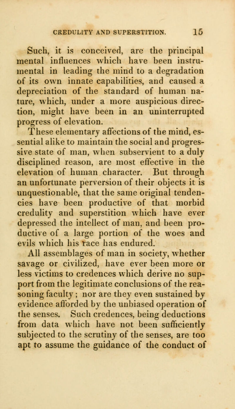 Such, it is conceived, are the principal mental influences which have been instru- mental in leading the mind to a degradation of its own innate capabilities, and caused a depreciation of the standard of human na- ture, which, under a more auspicious direc- tion, might have been in an uninterrupted progress of elevation. These elementary affections of the mind, es- sential alike to maintain the social and progres- sive state of man, when subservient to a duly disciplined reason, are most effective in the elevation of human character. But through an unfortunate perversion of their objects it is unquestionable, that the same original tenden- cies have been productive of that morbid credulity and superstition which have ever depressed the intellect of man, and been pro- ductive of a large portion of the woes and evils which his Vace has endured. All assemblages of man in society, whether savage or civilized, have ever been more or less victims to credences which derive no sup- port from the legitimate conclusions of the rea- soning faculty ; nor are they even sustained by evidence afforded by the unbiased operation of the senses. Such credences, being deductions from data which have not been sufficiently subjected to the scrutiny of the senses, are too apt to assume the guidance of the conduct of