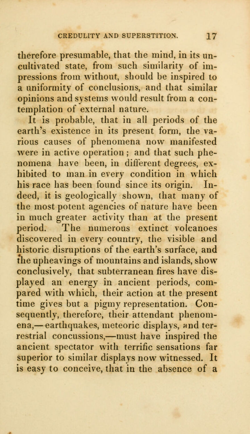 therefore presumable, that the mind, in its un- cultivated state, from such similarity of im- pressions from without, should be inspired to a uniformity of conclusions, and that similar opinions and systems would result from a con- templation of external nature. It is probable, that in all periods of the earth's existence in its present form, the va- rious causes of phenomena now manifested were in active operation ; and that such phe- nomena have been, in different degrees, ex- hibited to man in every condition in which his race has been found since its origin. In- deed, it is geologically shown, (hat many of the most potent agencies of nature have been in much greater activity than at the present period. The numerous extinct volcanoes discovered in every country, the visible and historic disruptions of the earth's surface, and the upheavings of mountains and islands, show conclusively, that subterranean fires have dis- played an energy in ancient periods, com- pared with which, their action at the present time gives but a pigmy representation. Con- sequently, therefore, their attendant phenom- ena,—earthquakes, meteoric displays, and ter- restrial concussions,—must have inspired the ancient spectator with terrific sensations far superior to similar displays now witnessed. It is easy to conceive, that in the absence of a