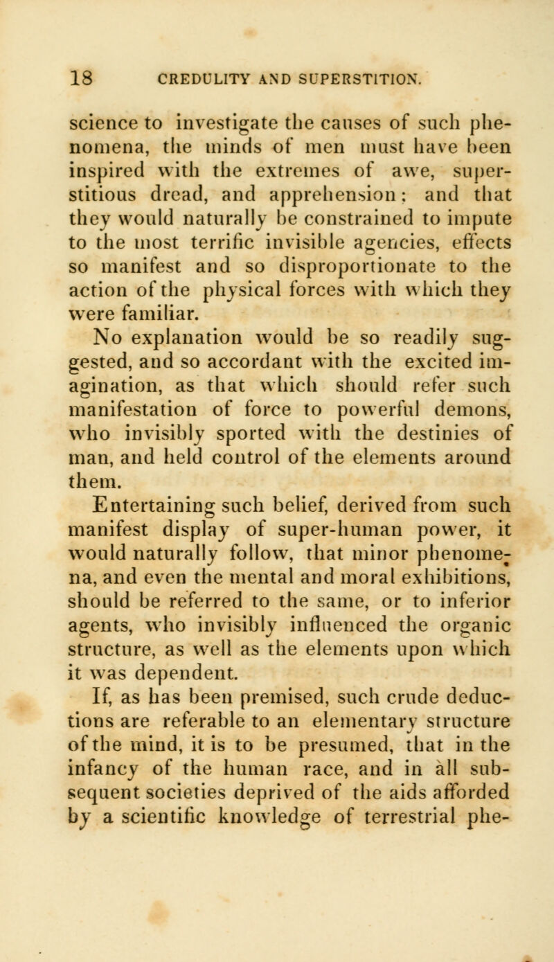 science to investigate the causes of such phe- nomena, the minds of men must have been inspired with the extremes of awe, super- stitious dread, and apprehension: and that they would naturally be constrained to impute to the most terrific invisible agencies, effects so manifest and so disproportionate to the action of the physical forces with which they were familiar. No explanation would be so readily sug- gested, and so accordant with the excited im- agination, as that which should refer such manifestation of force to powerful demons, who invisibly sported with the destinies of man, and held control of the elements around them. Entertaining such belief, derived from such manifest display of super-human power, it would naturally follow, that minor phenome; na, and even the mental and moral exhibitions, should be referred to the same, or to inferior agents, who invisibly influenced the organic structure, as well as the elements upon which it was dependent. If, as has been premised, such crude deduc- tions are referable to an elementary structure of the mind, it is to be presumed, that in the infancy of the human race, and in all sub- sequent societies deprived of the aids afforded by a scientific knowledge of terrestrial phe-