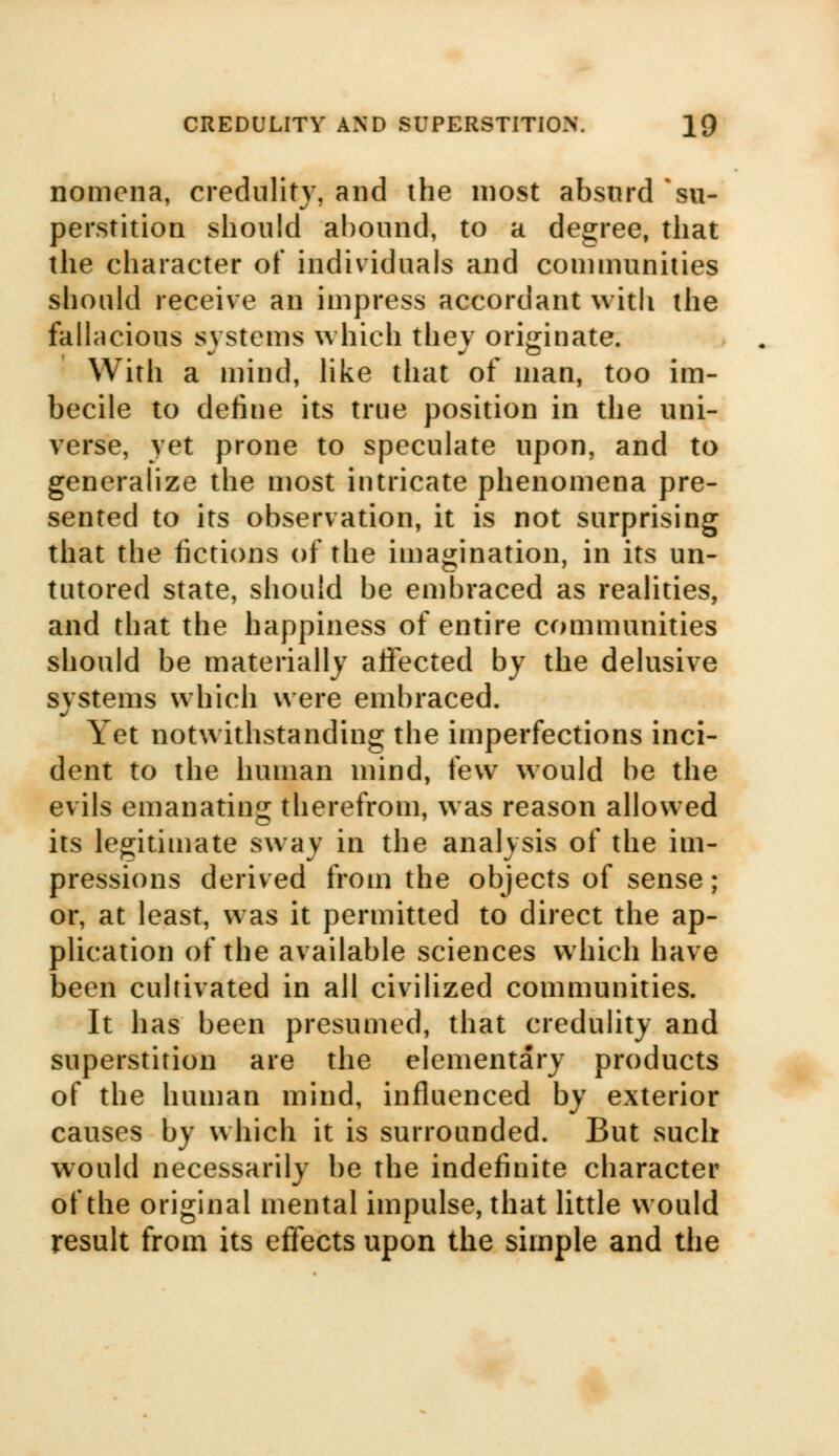 nomena, credulity, and the most absurd su- perstition should abound, to a degree, that the character of individuals and communities should receive an impress accordant with the fallacious systems which thev originate. With a mind, like that of man, too im- becile to define its true position in the uni- verse, yet prone to speculate upon, and to generalize the most intricate phenomena pre- sented to its observation, it is not surprising that the fictions of the imagination, in its un- tutored state, should be embraced as realities, and that the happiness of entire communities should be materially affected by the delusive systems which were embraced. Yet notwithstanding the imperfections inci- dent to the human mind, few would be the evils emanating therefrom, was reason allowed its legitimate sway in the analysis of the im- pressions derived from the objects of sense; or, at least, was it permitted to direct the ap- plication of the available sciences which have been cultivated in all civilized communities. It has been presumed, that credulity and superstition are the elementary products of the human mind, influenced by exterior causes by which it is surrounded. But such would necessarily be the indefinite character of the original mental impulse, that little would result from its effects upon the simple and the