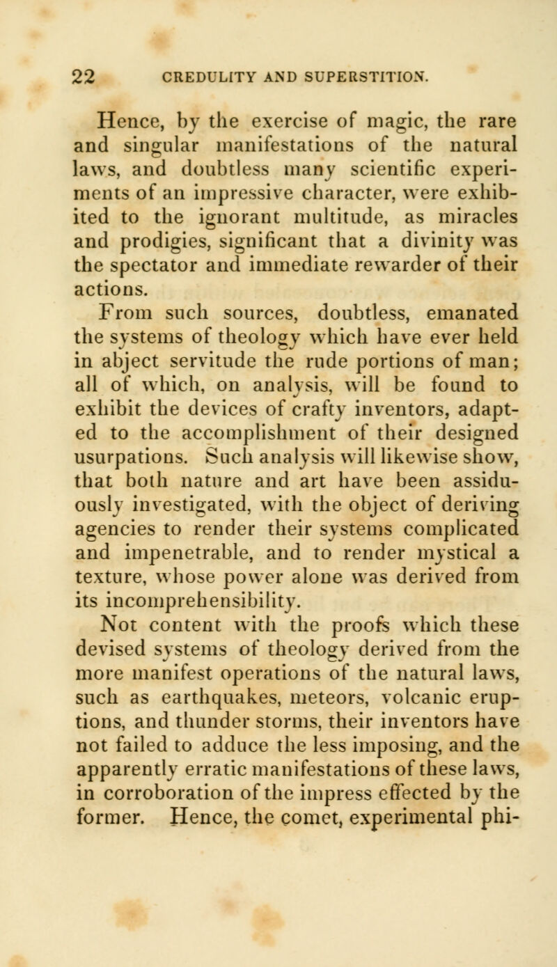 Hence, by the exercise of magic, the rare and singular manifestations of the natural laws, and doubtless many scientific experi- ments of an impressive character, were exhib- ited to the ignorant multitude, as miracles and prodigies, significant that a divinity was the spectator and immediate rewarder of their actions. From such sources, doubtless, emanated the svstems of theology which have ever held in abject servitude the rude portions of man; all of which, on analysis, will be found to exhibit the devices of crafty inventors, adapt- ed to the accomplishment of their designed usurpations. Such analysis will likewise show, that both nature and art have been assidu- ously investigated, with the object of deriving agencies to render their systems complicated and impenetrable, and to render mystical a texture, whose power alone was derived from its incomprehensibility. Not content with the proofs which these devised systems of theology derived from the more manifest operations of the natural laws, such as earthquakes, meteors, volcanic erup- tions, and thunder storms, their inventors have not failed to adduce the less imposing, and the apparently erratic manifestations of these laws, in corroboration of the impress effected by the former. Hence, the comet, experimental phi-