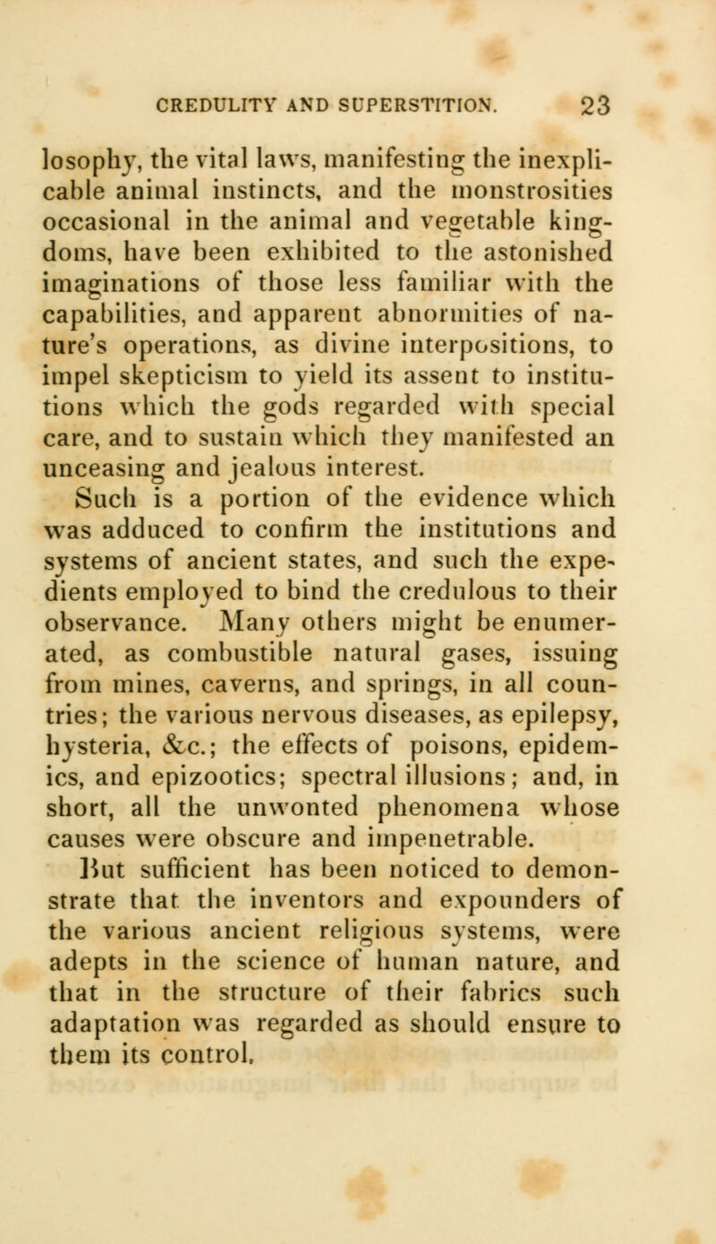 losophy, the vital laws, manifesting the inexpli- cable animal instincts, and the monstrosities occasional in the animal and vegetable kins:- doms, have been exhibited to the astonished imaginations of those less familiar with the capabilities, and apparent abnormities of na- ture's operations, as divine interpositions, to impel skepticism to yield its assent to institu- tions which the gods regarded with special care, and to sustain which they manifested an unceasing and jealous interest. Such is a portion of the evidence which was adduced to confirm the institutions and systems of ancient states, and such the expe- dients employed to bind the credulous to their observance. Many others might be enumer- ated, as combustible natural gases, issuing from mines, caverns, and springs, in all coun- tries; the various nervous diseases, as epilepsy, hysteria, &c; the effects of poisons, epidem- ics, and epizootics; spectral illusions; and, in short, all the unwonted phenomena whose causes were obscure and impenetrable. ]iut sufficient has been noticed to demon- strate that the inventors and expounders of the various ancient religious systems, were adepts in the science of human nature, and that in the structure of their fabrics such adaptation was regarded as should ensure to them its control.