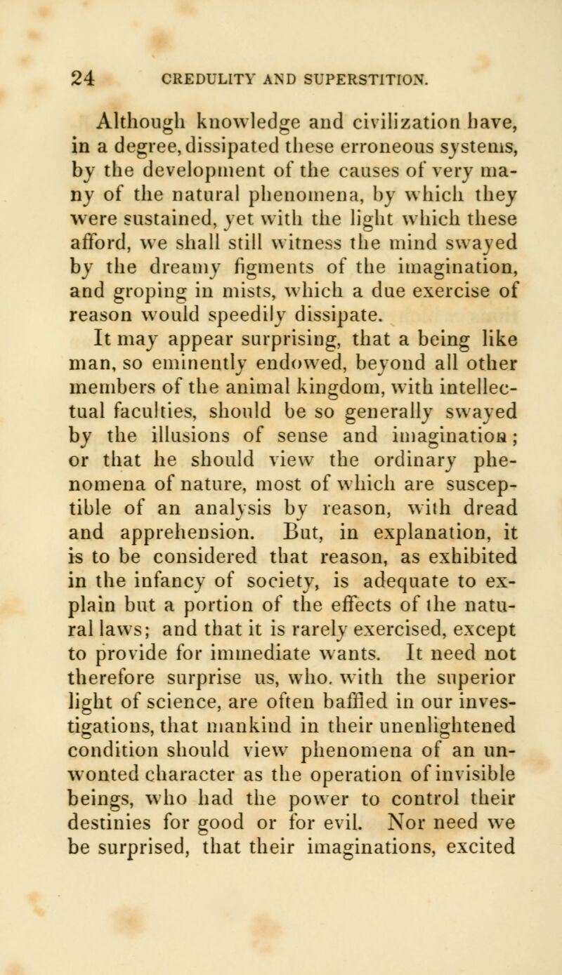 Although knowledge and civilization have, in a degree, dissipated these erroneous systems, by the development of the causes of very ma- ny of the natural phenomena, by which they were sustained, yet with the light which these afford, we shall still witness the mind swayed by the dreamy figments of the imagination, and groping in mists, which a due exercise of reason would speedily dissipate. It may appear surprising, that a being like man, so eminently endowed, beyond all other members of the animal kingdom, with intellec- tual faculties, should be so generally swayed by the illusions of sense and imagination; or that he should view the ordinary phe- nomena of nature, most of which are suscep- tible of an analysis bv reason, with dread and apprehension. But, in explanation, it is to be considered that reason, as exhibited in the infancy of society, is adequate to ex- plain but a portion of the effects of the natu- ral laws; and that it is rarely exercised, except to provide for immediate wants. It need not therefore surprise us, who. with the superior light of science, are often baffled in our inves- tigations, that mankind in their unenlightened condition should view phenomena of an un- wonted character as the operation of invisible beings, who had the power to control their destinies for good or for evil. Nor need we be surprised, that their imaginations, excited