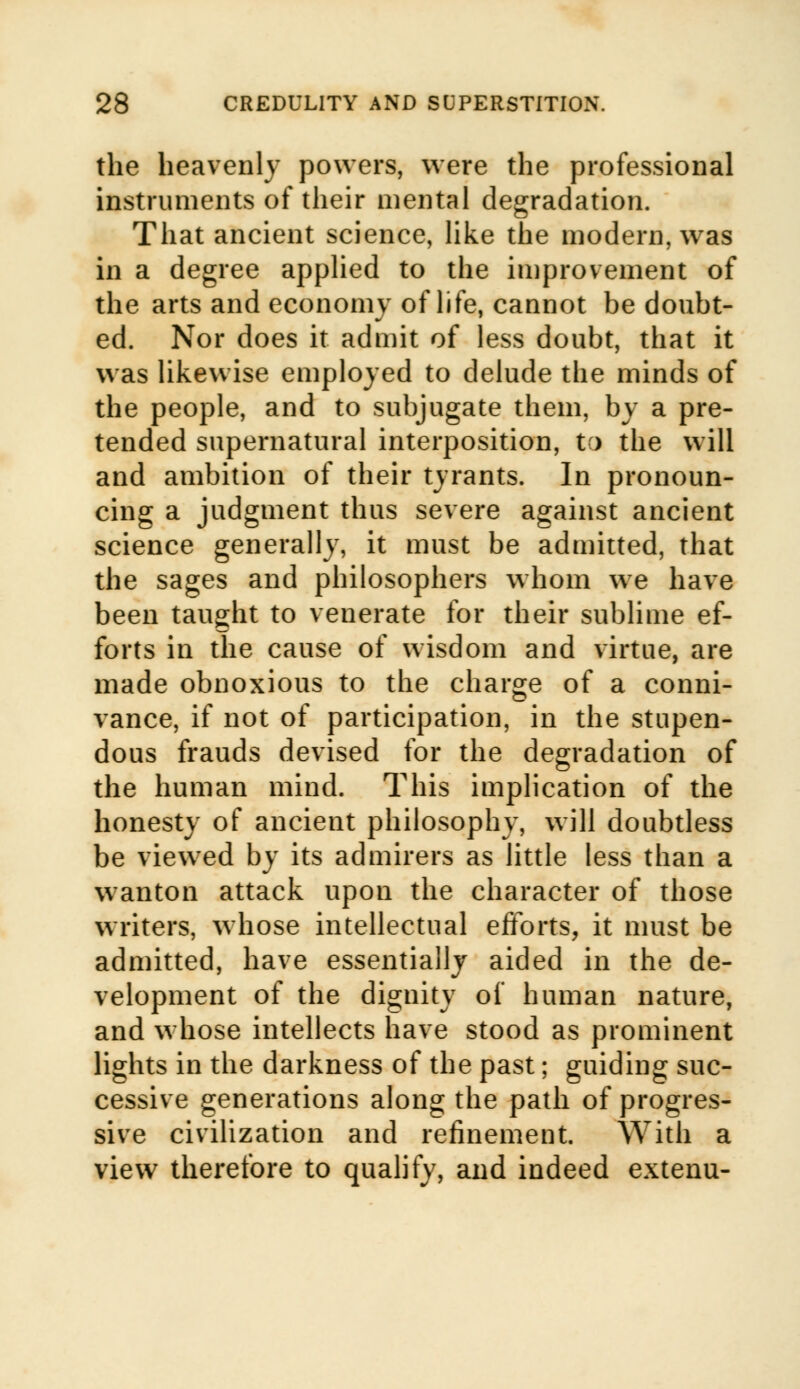the heavenly powers, were the professional instruments of their mental degradation. That ancient science, like the modern, was in a degree applied to the improvement of the arts and economy of life, cannot be doubt- ed. Nor does it admit of less doubt, that it was likewise employed to delude the minds of the people, and to subjugate them, by a pre- tended supernatural interposition, to the will and ambition of their tyrants. In pronoun- cing a judgment thus severe against ancient science generally, it must be admitted, that the sages and philosophers whom we have been taught to venerate for their sublime ef- forts in the cause of wisdom and virtue, are made obnoxious to the charge of a conni- vance, if not of participation, in the stupen- dous frauds devised for the degradation of the human mind. This implication of the honesty of ancient philosophy, will doubtless be viewed by its admirers as little less than a wanton attack upon the character of those writers, whose intellectual efforts, it must be admitted, have essentially aided in the de- velopment of the dignity of human nature, and whose intellects have stood as prominent lights in the darkness of the past; guiding suc- cessive generations along the path of progres- sive civilization and refinement. With a view therefore to qualify, and indeed extenu-