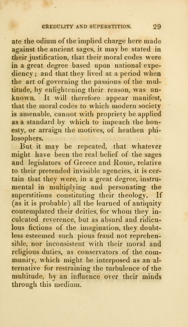 ate the odium of the implied charge here made against the ancient sages, it may be stated in their justification, that their moral codes were in a great degree based upon national expe- diency ; and that they lived at a period when the art of governing the passions of the mul- titude, by enlightening their reason, was un- known. It will therefore appear manifest, that the moral codes to which modern society is amenable, cannot with propriety be applied as a standard by which to impeach the hon- esty, or arraign the motives, of heathen phi- losophers. But it may be repeated, that whatever might have been the real belief of the sages and legislators of Greece and Rome, relative to their pretended invisible agencies, it is cer- tain that they were, in a great degree, instru- mental in multiplying and personating the superstitions constituting their theology. If (as it is probable) all the learned of antiquity contemplated their deities, for whom they in- culcated reverence, but as absurd and ridicu- lous fictions of the imagination, they doubt- less esteemed such pious fraud not reprehen- sible, nor inconsistent with their moral and religious duties, as conservators of the com- munity, which might be interposed as an al- ternative for restraining the turbulence of the multitude, by an influence over their minds through this medium.