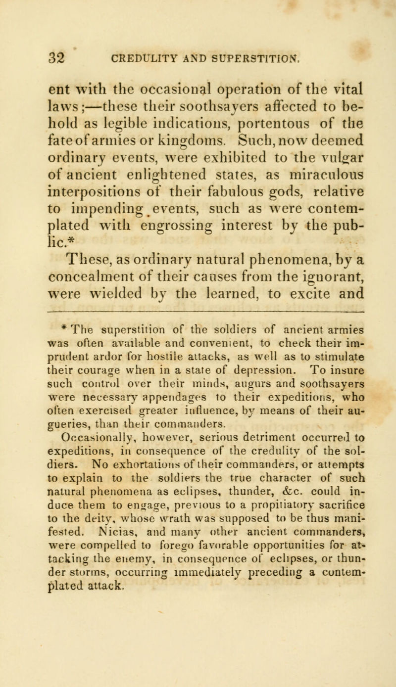 ent with the occasional operation of the vital laws;—these their soothsayers affected to he- hold as legible indications, portentous of the fate of armies or kingdoms. Such, now deemed ordinary events, were exhibited to the vulgar of ancient enlightened states, as miraculous interpositions of their fabulous gods, relative to impending events, such as were contem- plated with engrossing interest by the pub- lic* These, as ordinary natural phenomena, by a concealment of their causes from the ignorant, were wielded bv the learned, to excite and * The superstition of the soldiers of ancient armies was often available and convenient, to check their im- prudent ardor for hostile attacks, as well as to stimulate their courage when in a state of depression. To insure such control over their minds, augurs and soothsayers were necessary appendages to their expeditions, who often exercised greater influence, by means of their au- gueries, than their commanders. Occasionally, however, serious detriment occurred to expeditions, in consequence of the credulity of the sol- diers. No exhortations of their commanders, or attempts to explain to the soldiers the true character of such natural phenomena as eclipses, thunder, &c. could in- duce them to engage, previous to a propitiatory sacrifice to the deity, whose wrath was supposed to be thus mani- fested. Nicias, and many other ancient commanders, were compelled to forego favorable opportunities for at- tacking the enemy, in consequence of eclipses, or thun- der storms, occurring immediately preceding a contem- plated attack.