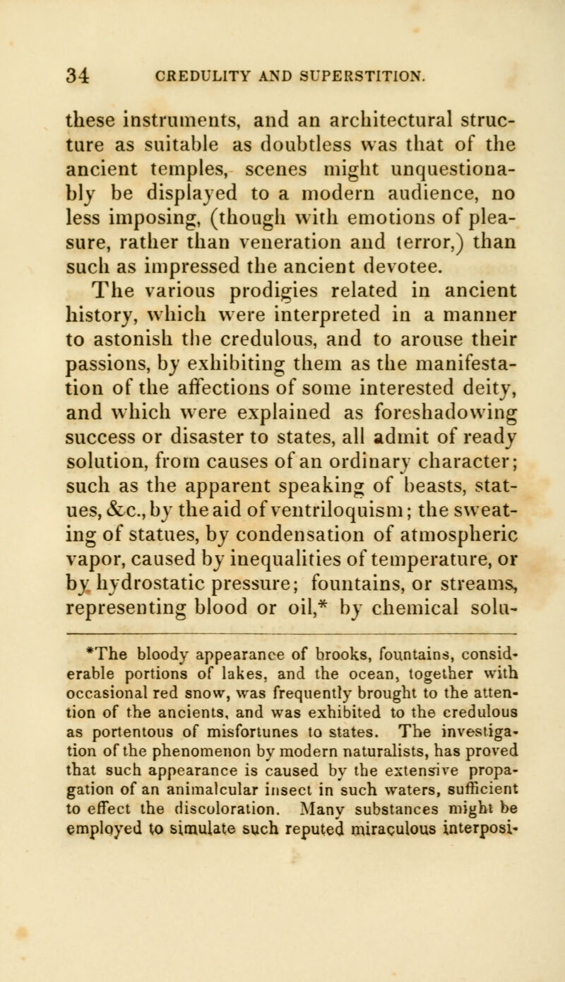 these instruments, and an architectural struc- ture as suitable as doubtless was that of the ancient temples, scenes might unquestiona- bly be displayed to a modern audience, no less imposing, (though with emotions of plea- sure, rather than veneration and (error,) than such as impressed the ancient devotee. The various prodigies related in ancient history, which were interpreted in a manner to astonish the credulous, and to arouse their passions, by exhibiting them as the manifesta- tion of the affections of some interested deity, and which were explained as foreshadowing success or disaster to states, all admit of ready solution, from causes of an ordinary character; such as the apparent speaking of beasts, stat- ues, &c, by the aid of ventriloquism; the sweat- ing of statues, by condensation of atmospheric vapor, caused by inequalities of temperature, or by hydrostatic pressure; fountains, or streams, representing blood or oil,* by chemical solu- *The bloody appearance of brooks, fountains, consid- erable portions of lakes, and the ocean, together with occasional red snow, was frequently brought to the atten- tion of the ancients, and was exhibited to the credulous as portentous of misfortunes to states. The investiga- tion of the phenomenon by modern naturalists, has proved that such appearance is caused by the extensive propa- gation of an animalcular insect in such waters, sufficient to effect the discoloration. Many substances might be employed to simulate such reputed miraculous interposi-