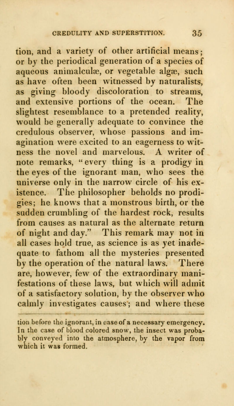 tion, and a variety of other artificial means; or by the periodical generation of a species of aqueous animalculae, or vegetable algee, such as have often been witnessed by naturalists, as giving bloody discoloration to streams, and extensive portions of the ocean. The slightest resemblance to a pretended reality, would be generally adequate to convince the credulous observer, whose passions and im- agination were excited to an eagerness to wit- ness the novel and marvelous. A writer of note remarks,  every thing is a prodigy in the eyes of the ignorant man, who sees the universe only in the narrow circle of his ex- istence. The philosopher beholds no prodi- gies; he knows that a monstrous birth, or the sudden crumbling of the hardest rock, results from causes as natural as the alternate return of night and day. This remark may not in all cases hold true, as science is as yet inade- quate to fathom all the mysteries presented by the operation of the natural laws. There are, however, few of the extraordinary mani- festations of these laws, but which will admit of a satisfactory solution, by the observer who calmly investigates causes; and where these tion before the ignorant, in case of a necessary emergency. In the case of blood colored snow, the insect was proba- bly conveyed into the atmosphere, by the vapor from which it was formed.