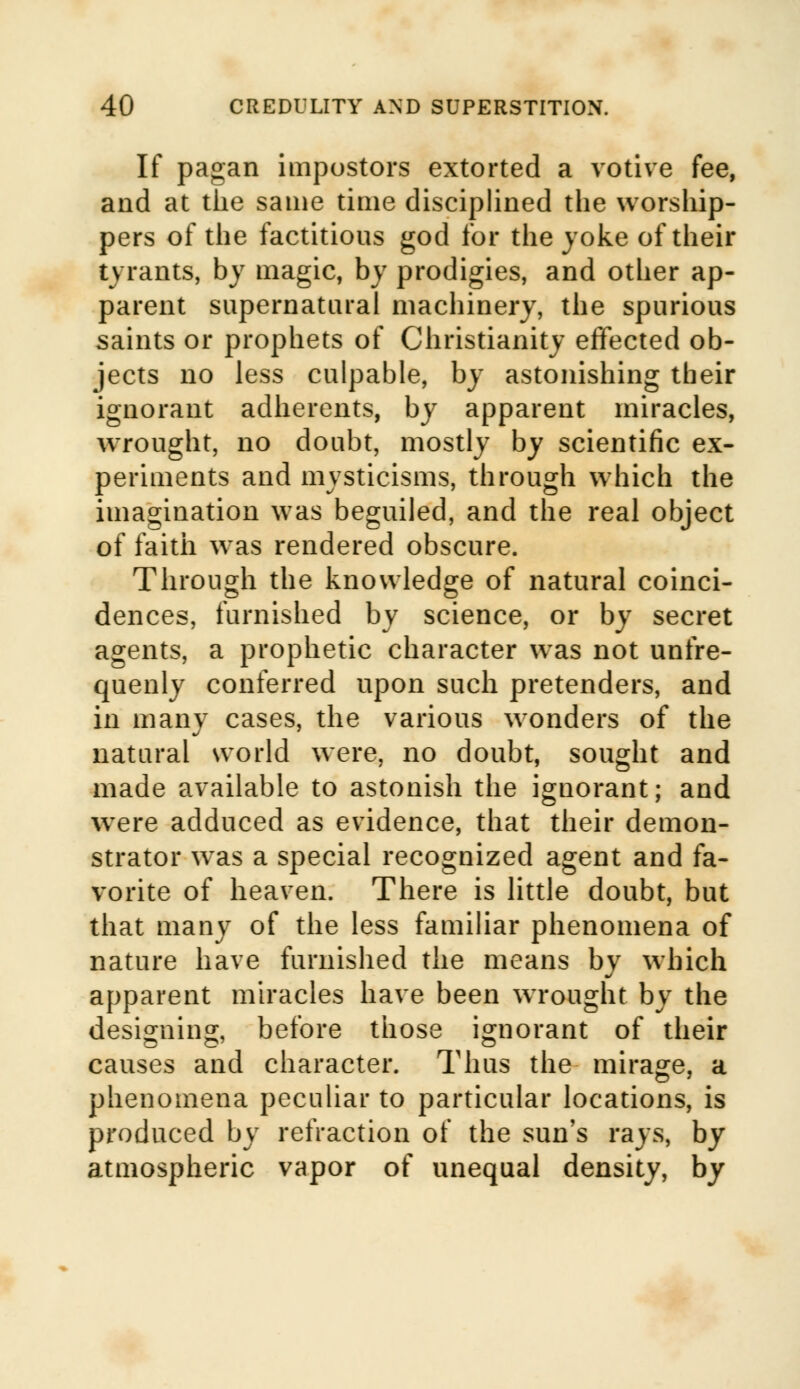 If pagan impostors extorted a votive fee, and at the same time disciplined the worship- pers of the factitious god for the joke of their t\ rants, by magic, by prodigies, and other ap- parent supernatural machinery, the spurious saints or prophets of Christianity effected ob- jects no less culpable, by astonishing their ignorant adherents, by apparent miracles, wrought, no doubt, mostly by scientific ex- periments and mysticisms, through which the imagination was beguiled, and the real object of faith wras rendered obscure. Through the knowledge of natural coinci- dences, furnished by science, or by secret agents, a prophetic character was not unfre- quenly conferred upon such pretenders, and in many cases, the various wonders of the natural world were, no doubt, sought and made available to astonish the ignorant; and were adduced as evidence, that their demon- strator was a special recognized agent and fa- vorite of heaven. There is little doubt, but that many of the less familiar phenomena of nature have furnished the means by which apparent miracles have been wrought by the designing, before those ignorant of their causes and character. Thus the mirage, a phenomena peculiar to particular locations, is produced by refraction of the sun's rays, by atmospheric vapor of unequal density, by