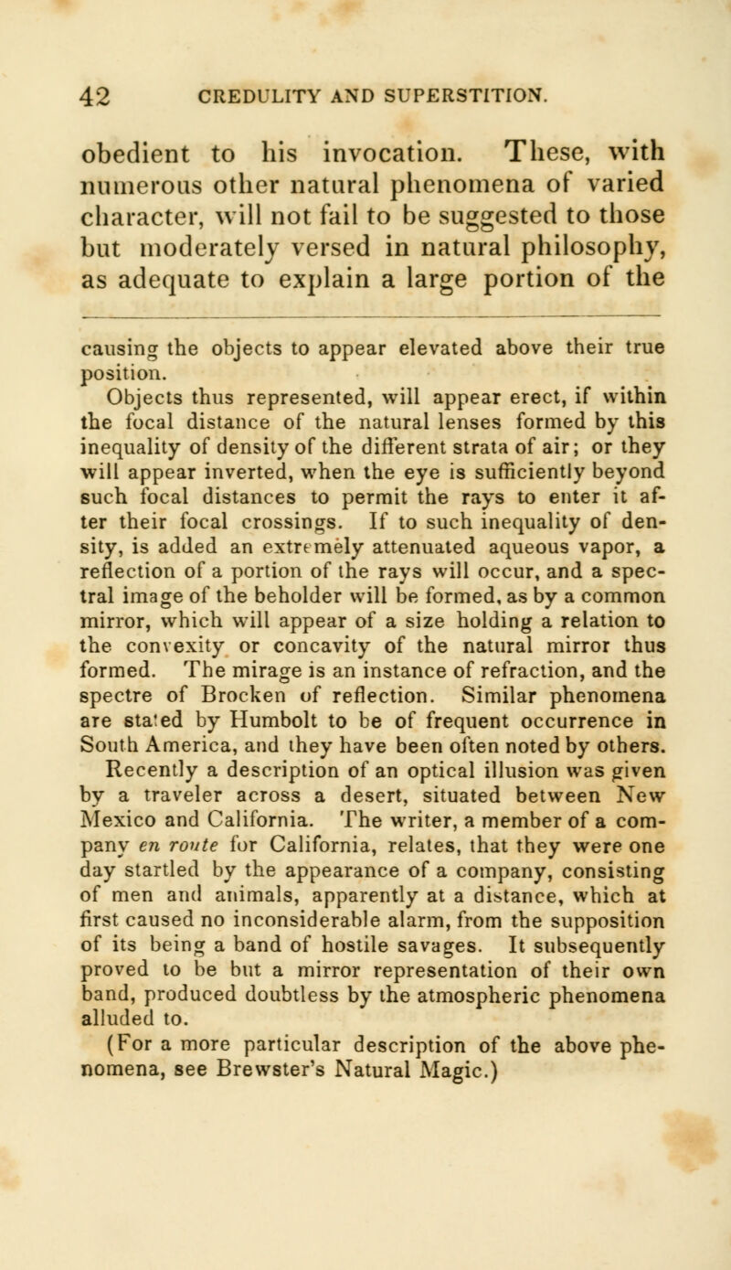 obedient to his invocation. These, with numerous other natural phenomena of varied character, will not fail to be suggested to those but moderately versed in natural philosophy, as adequate to explain a large portion of the causing the objects to appear elevated above their true position. Objects thus represented, will appear erect, if within the focal distance of the natural lenses formed by this inequality of density of the different strata of air; or they will appear inverted, when the eye is sufficiently beyond such focal distances to permit the rays to enter it af- ter their focal crossings. If to such inequality of den- sity, is added an extremely attenuated aqueous vapor, a reflection of a portion of the rays will occur, and a spec- tral image of the beholder will be formed, as by a common mirror, which will appear of a size holding a relation to the convexity or concavity of the natural mirror thus formed. The mirage is an instance of refraction, and the spectre of Brocken of reflection. Similar phenomena are stated by Humbolt to be of frequent occurrence in South America, and they have been often noted by others. Recently a description of an optical illusion was given by a traveler across a desert, situated between New Mexico and California. The writer, a member of a com- pany en route for California, relates, that they were one day startled by the appearance of a company, consisting of men and animals, apparently at a distance, which at first caused no inconsiderable alarm, from the supposition of its being a band of hostile savages. It subsequently proved to be but a mirror representation of their own band, produced doubtless by the atmospheric phenomena alluded to. (For a more particular description of the above phe- nomena, see Brewster's Natural Magic.)
