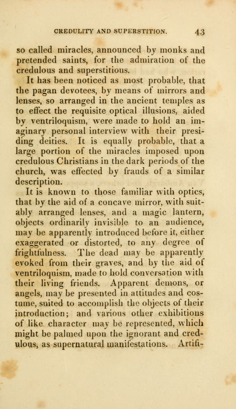 so called miracles, announced by monks and pretended saints, for the admiration of the credulous and superstitious. It has been noticed as most probable, that the pagan devotees, by means of mirrors and lenses, so arranged in the ancient temples as to effect the requisite optical illusions, aided by ventriloquism, were made to hold an im- aginary personal interview with their presi- ding deities. It is equally probable, that a large portion of the miracles imposed upon credulous Christians in the dark periods of the church, was effected by frauds of a similar description. It is known to those familiar with optics, that by the aid of a concave mirror, with suit- ably arranged lenses, and a magic lantern, objects ordinarily invisible to an audience, may be apparently introduced before it, either exaggerated or distorted, to any degree of frightfulness. The dead may be apparently evoked from their graves, and by the aid of ventriloquism, made to hold conversation with their living friends. Apparent demons, or angels, may be presented in attitudes and cos- tume, suited to accomplish the objects of their introduction; and various other exhibitions of like character may be represented, which might be palmed upon the ignorant and cred- ulous, as supernatural manifestations. Artifi-