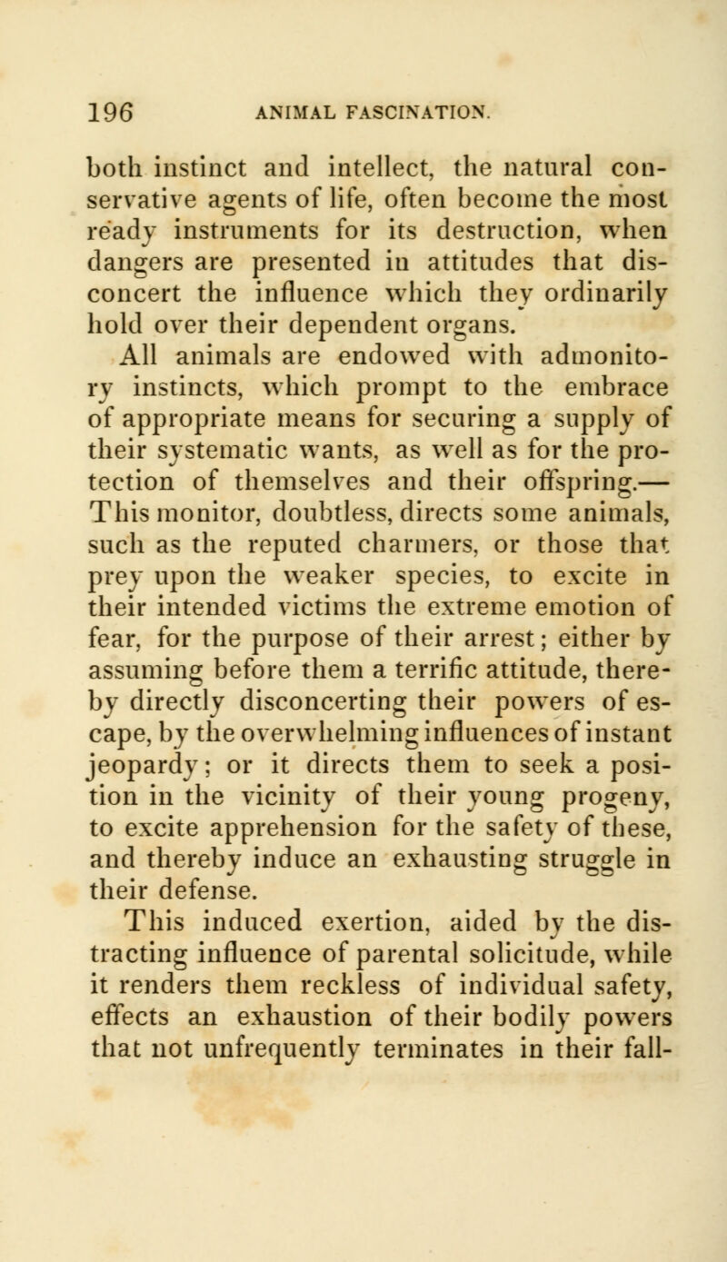 both instinct and intellect, the natural con- servative agents of life, often become the most ready instruments for its destruction, when dangers are presented in attitudes that dis- concert the influence which they ordinarily hold over their dependent organs. All animals are endowed with admonito- ry instincts, which prompt to the embrace of appropriate means for securing a supply of their systematic wants, as well as for the pro- tection of themselves and their offspring.— This monitor, doubtless, directs some animals, such as the reputed charmers, or those that prey upon the weaker species, to excite in their intended victims the extreme emotion of fear, for the purpose of their arrest; either by assuming before them a terrific attitude, there- by directly disconcerting their powers of es- cape, by the overwhelming influences of instant jeopardy; or it directs them to seek a posi- tion in the vicinity of their young progeny, to excite apprehension for the safety of these, and thereby induce an exhausting struggle in their defense. This induced exertion, aided by the dis- tracting influence of parental solicitude, while it renders them reckless of individual safety, effects an exhaustion of their bodily powers that not unfrequently terminates in their fall-