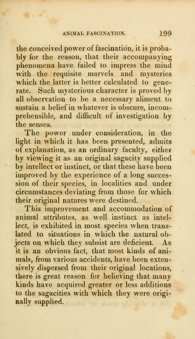 the conceived power of fascination, it is proba- bly for the reason, that their accompanying phenomena have failed to impress the mind with the requisite marvels and mysteries which the latter is better calculated to gene- rate. Such mysterious character is proved by all observation to be a necessary aliment to sustain a belief in whatever is obscure, incom- prehensible, and difficult of investigation by the senses. The power under consideration, in the light in which it has been presented, admits of explanation, as an ordinary faculty, either by viewing it as an original sagacity supplied by intellect or instinct, or that these have been improved by the experience of a long succes- sion of their species, in localities and under circumstances deviating from those for which their original natures were destined. This improvement and accommodation of animal attributes, as well instinct as intel- lect, is exhibited in most species when trans- lated to situations in which the natural ob- jects on which they subsist are deficient. As it is an obvious fact, that most kinds of ani- mals, from various accidents, have been exten- sively dispersed from their original locations, there is great reason for believing that many kinds have acquired greater or less additions to the sagacities with which they were origi- nally supplied.