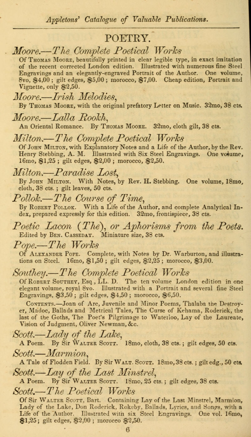 POETRY. Moore.—The Complete Poetical Worhs Of Thomas Moore, beautifully printed in clear legible type, in exact imitation of the recent corrected London edition. Illustrated with numerous fine Steel Engravings and an elegantly-engraved Portrait of the Author. One volume, 8vo, $4,00 ; gilt edges, $5,00 ; morocco, $7,00. Cheap edition, Portrait and Vignette, only $2,50. Moore.—Irish Melodies, By Thomas Moore, with the original prefatory Letter on Music. 32mo, 38 cts, Moore.—Lctlla PooJch, An Oriental Romance. By Thomas Moore. 32mo, cloth gilt, 38 cts. Milton.—The Complete Poetical Worhs Of John Milton, with Explanatory Notes and a Life of the Author, by the Rev. Henry Stebbing, A. M. Illustrated with Six Steel Engravings. One volume, 16mo, $1,25 ; gilt edges, $2,00 ; morocco, $2,50. Milton.—Paradise Los% By John Milton. With Notes, by Rev. H. Stebbing. One volume, 18mo/ cloth, 38 cts. ; gilt leaves, 50 cts. Pollok.—The Course of Time, By Robert Pollok. With a Life of the Author, and complete Analytical In- dex, prepared expressly for this edition. 32mo, frontispiece, 38 cts. Poetic Lacon (The), or Aphorisms from the Poets. Edited by Ben. Casseday. Miniature size, 38 cts. Pope.—The Worhs Of Alexander Pope. Complete, with Notes by Dr. Warburton, and illustra- tions on Steel. l6mo, $1,50 ; gilt edges, $2,25 ; morocco, $3,00. Southey.—The Complete Poetical Works Of Robert Southey, Esq , LL. D. The ten volume London edition in one elegant volume, royal 8vo. Illustrated with a Portrait and several fine Steel Engravings, $3,50 ; gilt edges, $4,50 ; morocco, $6,50. Contents.—Joan of Arc, Juvenile and Minor Poems, Thalaba trie Destroy- er, Madoc, Ballads and Metrical Tales, The Curse of Kehama, Roderick, the last of the Goths, The Poet's Pilgrimage to Wateiloo, Lay of the Laureate, Vision of Judgment, Oliver Newman, &c. Scott.—Lady of the Lethe, A Poem. By Sir Walter Scott. 18mo, cloth, 38 cts.; gilt edges, 50 cts. Scott.—Marm ion, A Tale of Flodden Field. By Sir Walt. Scott. 18mo, 38 cts.; gilt edg., 50 cts. Scott.—Lay of the Last Minstrel, A Poem. By Sir Walter Scott. 18mo, 25 cts.; gilt edges, 38 cts. Scott.—-The Poetical Works Of Sir Walter Scott, Bart. Containing Lay of the Last Minstrel, Marmion, Lady of the Lake, Don Roderick, Rokeby, Ballads. Lyrics, and Son^s, with a Life of the Author. Illustrated with six Steel Emrravinrrs. One vol. lfimo, $1,25; gilt edges, $2,00 ; morocco $23-