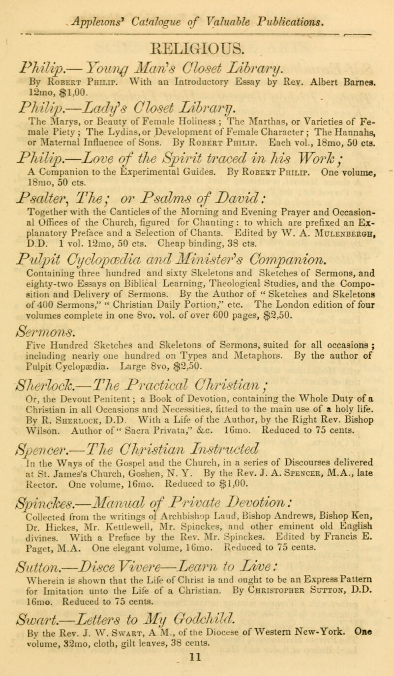 RELIGIOUS. Philip.— Younjj Maris Closet Library. Bv Robert Philii\ With an Introductory Essay by Rev. Albert Barnes. 12mo, 81,00. Philip.—Lady's Closet Library. The Marys, or Beauty of Female Holiness ; The Marthas, or Varieties of Fe- male Piety; The Lydias.or Development of Female Character ; The Hannahs, or Maternal Influence of Sons. By Robert Philip. Each vol., 18mo, 50 eta. Philip,—Love of the Spirit traced in his Work; A Companion to the Experimental Guides. By Robert Philip. One volume, 18mo, 50 cts. jPSalter, The; or Psalms of David: Together with the Canticles of the Morning and Evening Prayer and Occasion- al Offices of the Church, figured for Chanting : to which are prefixed an Ex- planatory Preface and a Selection of Chants. Edited by W. A. Mulenbergh, D.D. 1 vol. 12mo, 50 cts. Cheap binding, 38 cts. Pulpit Oyclqpcedia cmdMinisters Companion. Containing three hundred and sixty Skeletons and Sketches of Sermons, and eighty-two Essays on Biblical Learning, Theological Studies, and the Compo- sition and Delivery of Sermons. By the Author of  Sketches and Skeletons of 400 Sermons,  Christian Daily Portion, etc. The London edition of four volumes complete in one 8vo. vol. of over 600 pages, $2,50. S' rmons: Five Hundred Sketches and Skeletons of Sermons, suited for all occasions ; including nearly one hundred on Types and Metaphors. By the author of Pulpit Cyclopaedia. Large 8vo, $2,50. Sherlock—The Practical Christian ; Or, the Devout Penitent; a Book of Devotion, containing the Whole Duty of a Christian in all Occasions and Necessities, fitted to the main use of a holy life. By R. Sherlock, D.D. With a Life of the Author, by the Right Rev. Bishop Wilson. Author of Sacra Private, &c. lGmo. Reduced to 75 cents. Spevcer.—The Christian Instructed i:i the Ways of the Gospel and the Church, in a series of Discourses delivered St. James's Church, Goshen, N. Y. By the Rev. J. A. Spencer, M.A., late Rector. One volume, l6mo. Reduced to §1,00. wkes.—McmucH of Private Devotion: Collected from the writings of Archbishop Land, Bishop Andrews, Bishop Ken, Dr. Hickes, Mr. Kettle well, Mr. Spiockes, and other eminent old English divines. With a Preface by the Rev. Mr. Spinckes. Edited by Francis E. Paget, M.A. One elegant volume, lGmo. Reduced to 75 cents. Sutton.—DisceVwere—Learn to Live: Wherein is shown that the Life of Christ is and ought to be an Express Pattern for Imitation unto the Life of a Christian. By Christopher Sutton, D.D. 16mo. Reduced to 75 cents. Swa/rt.—Letters to My Godchild. By the Rev. J. W. Swart, A.M., of the Diocese of Western New-York. One volume, 32mo, cloth, gilt leaves, 38 cents.