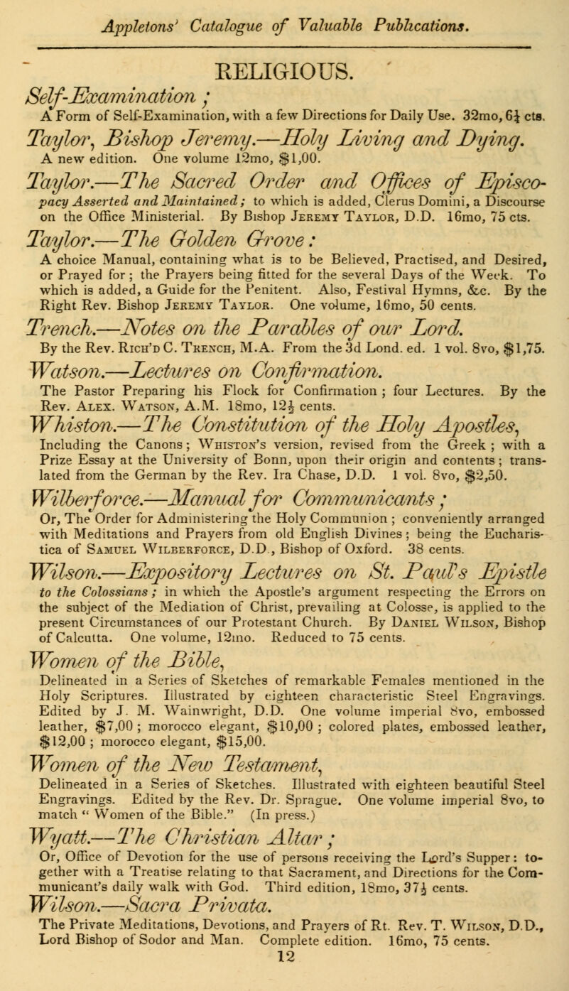 EELIGIOUS. Self-Examination ; A Form of Self-Examination, with a few Directions for Daily Use. 32mo, 6£ cts. Taylor, Bislwp Jeremy.—Holy Living and Dying. A new edition. One volume l2mo, $1,00. Taylor.—The Sacred Order and Offices of Episco- pacy Asserted and Maintained; to which is added, Clerus Domini, a Discourse on the Office Ministerial. By Bishop Jeremy Taylor, D.D. 16mo, 75 cts. Taylor.—The Golden Grove: A choice Manual, containing what is to be Believed, Practised, and Desired, or Prayed for ; the Prayers being fitted for the several Days of the Week. To which is added, a Guide for the Penitent. Also, Festival Hymns, &c. By the Right Rev. Bishop Jeremy Taylor. One volume, 16mo, 50 cents. Trench.—Notes on the Parables of mvr Lord. By the Rev. Rich'd C. Trench, M.A. From the 3d Lond. ed. 1 vol. 8vo, $1,75. Watson.—Lectures on Confirmation. The Pastor Preparing his Flock for Confirmation ; four Lectures. By the Rev. Alex. Watson, A.M. 18mo, 12£ cents. Whiston.—The Constitution of the Holy Apostles, Including the Canons; Whiston's version, revised from the Greek ; with a Prize Essay at the University of Bonn, upon their origin and contents; trans- lated from the German by the Rev. Ira Chase, D.D. 1 vol. 8vo, $2,50. Wilberforce.—-Manual for Communicants / Or, The Order for Administering the Holy Communion ; conveniently arranged with Meditations and Prayers from old English Divines; being the Eucharis- tica of Samuel Wilberforce, D.D , Bishop of Oxford. 38 cents. Wilson.—Expository Lectures on St. PmiPs Epistle to the Colossians ; in which the Apostle's argument respecting the Errors on the subject of the Mediation of Christ, prevailing at Colosse, is applied to the present Circumstances of our Protestant Church. By Daniel Wilson, Bishop of Calcutta. One volume, 12mo. Reduced to 75 cents. Women of the Bible, Delineated in a Series of Sketches of remarkable Females mentioned in the Holy Scriptures. Illustrated by eighteen characteristic Steel Engravings. Edited by J. M. Wainwright, D.D. One volume imperial 8vo, embossed leather, $7,00 ; morocco elegant, $10,00 ; colored plates, embossed leather, $12,00 ; morocco elegant, $15,00. Women of the New Tesfcwient, Delineated in a Series of Sketches. Illustrated with eighteen beautiful Steel Engravings. Edited by the Rev. Dr. Sprague. One Volume imperial 8vo, to match  Women of the Bible. (In press.) Wyatt.—The Christian Altar ; Or, Office of Devotion for the use of persons receiving the Lord's Supper: to- gether with a Treatise relating to that Sacrament, and Directions for the Com- municant's daily walk with God. Third edition, 18mo, 37^ cents. Wilson.—Sacra Privata. The Private Meditations, Devotions, and Prayers of Rt. Rev. T. Wilson, D.D., Lord Bishop of Sodor and Man. Complete edition. 16mo, 75 cents.