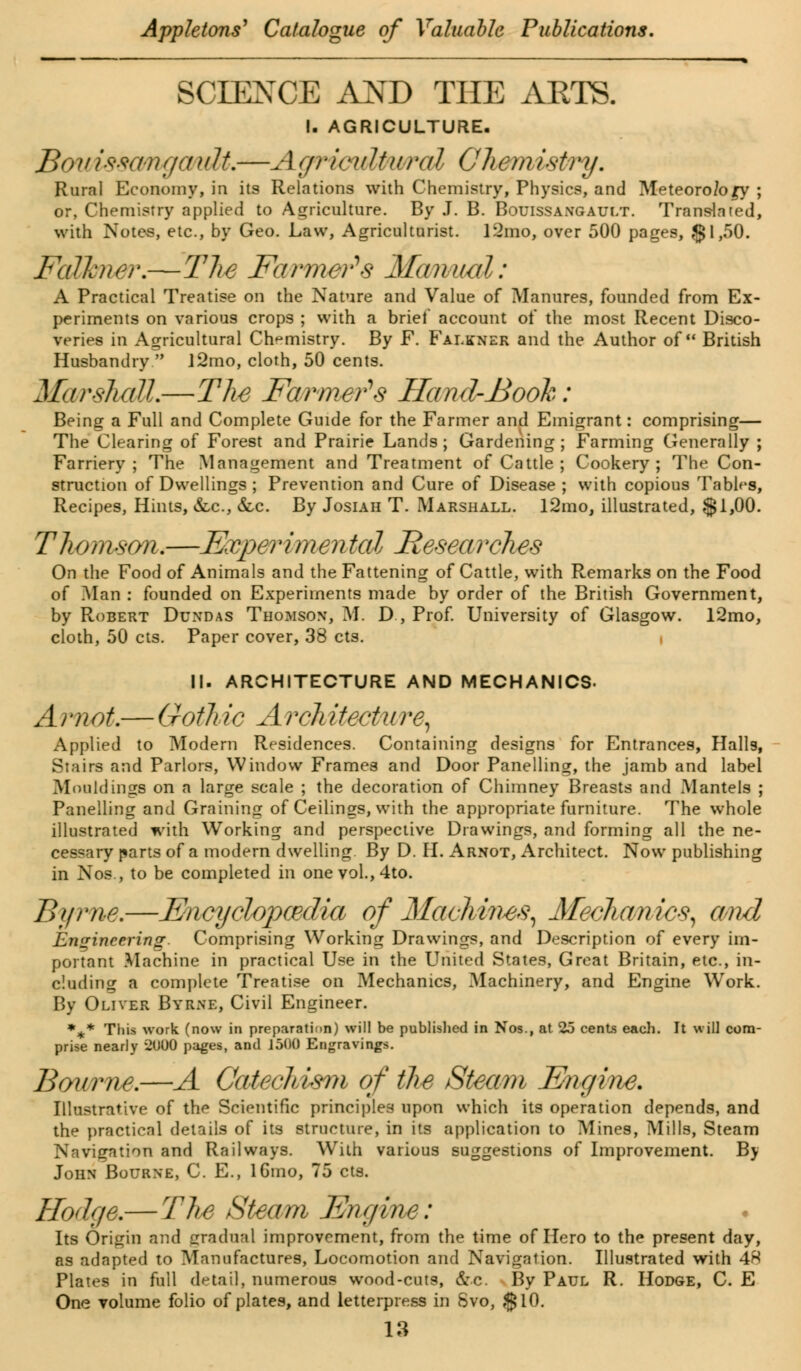 1 ■■ —' ———— » SCIENCE AND THE AETS. I. AGRICULTURE. BouisscmgcmU.—AgritmUwral Chemistry. Rural Economy, in its Relations with Chemistry, Physics, and Meteorology ; or, Chemistry applied to Agriculture. By J. B. Bouissangault. Translated, with Notes, etc., by Geo. Law, Agriculturist. 12mo, over 500 pages, §1,50. Falkner.—The Farmer'* s Manual: A Practical Treatise on the Nature and Value of Manures, founded from Ex- periments on various crops ; with a brief account of the most Recent Disco- veries in Agricultural Chemistry. By F. Falkner and the Author of British Husbandry  ]2rao, cloth, 50 cents. Marshall.—The Farmers Hand-Booh: Being a Full and Complete Guide for the Farmer and Emigrant: comprising— The Clearing of Forest and Prairie Lands; Gardening; Farming Generally ; Farriery; The Management and Treatment of Cattle ; Cookery; The Con- struction of Dwellings ; Prevention and Cure of Disease ; with copious Tables, Recipes, Hints, &c, &c. By Josiah T. Marshall. 12mo, illustrated, $1,00. Thomson*—Expevimental Researches On the Food of Animals and the Fattening of Cattle, with Remarks on the Food of Man : founded on Experiments made by order of the British Government, by Robert Dundas Thomson, M. D , Prof. University of Glasgow. 12mo, cloth, 50 cts. Paper cover, 38 cts. i II. ARCHITECTURE AND MECHANICS- A i m oh— Goth ic A rch itectu ? *e, Applied to Modern Residences. Containing designs for Entrances, Halls, Stairs and Parlors, Window Frames and Door Panelling, the jamb and label Mouldings on a large scale ; the decoration of Chimney Breasts and Mantels ; Panelling and Graining of Ceilings, with the appropriate furniture. The whole illustrated with Working and perspective Drawings, and forming all the ne- cessary parts of a modern dwelling By D. H. Arnot, Architect. Now publishing in Nos., to be completed in onevol.,4to. Byrne.—Encyclopcedia of Machines, Afechanics, and Engineering. Comprising Working Drawings, and Description of every im- portant Machine in practical Use in the United States, Great Britain, etc., in- cluding a complete Treatise on Mechanics, Machinery, and Engine Work. By Oliver Byrne, Civil Engineer. •** This work (now in preparation) will be published in Nos., at 25 cents each. It will com- prise nearly 2000 pages, and 1500 Engravings. Bourne.—A Catechism of the Steam Engine. Illustrative of the Scientific principles upon which its operation depends, and the practical details of its structure, in its application to Mines, Mills, Steam Navigation and Railways. With various suggestions of Improvement. By John Bourne, C. E., lGmo, 75 cts. Hodge.— The Steam Engine: Its Origin and gradual improvement, from the time of Hero to the present day, as adapted to Manufactures, Locomotion and Navigation. Illustrated with 48 Plates in full detail, numerous wood-cuts, &c By Paul R. Hodge, C. E One volume folio of plates, and letterpress in Svo, $10.