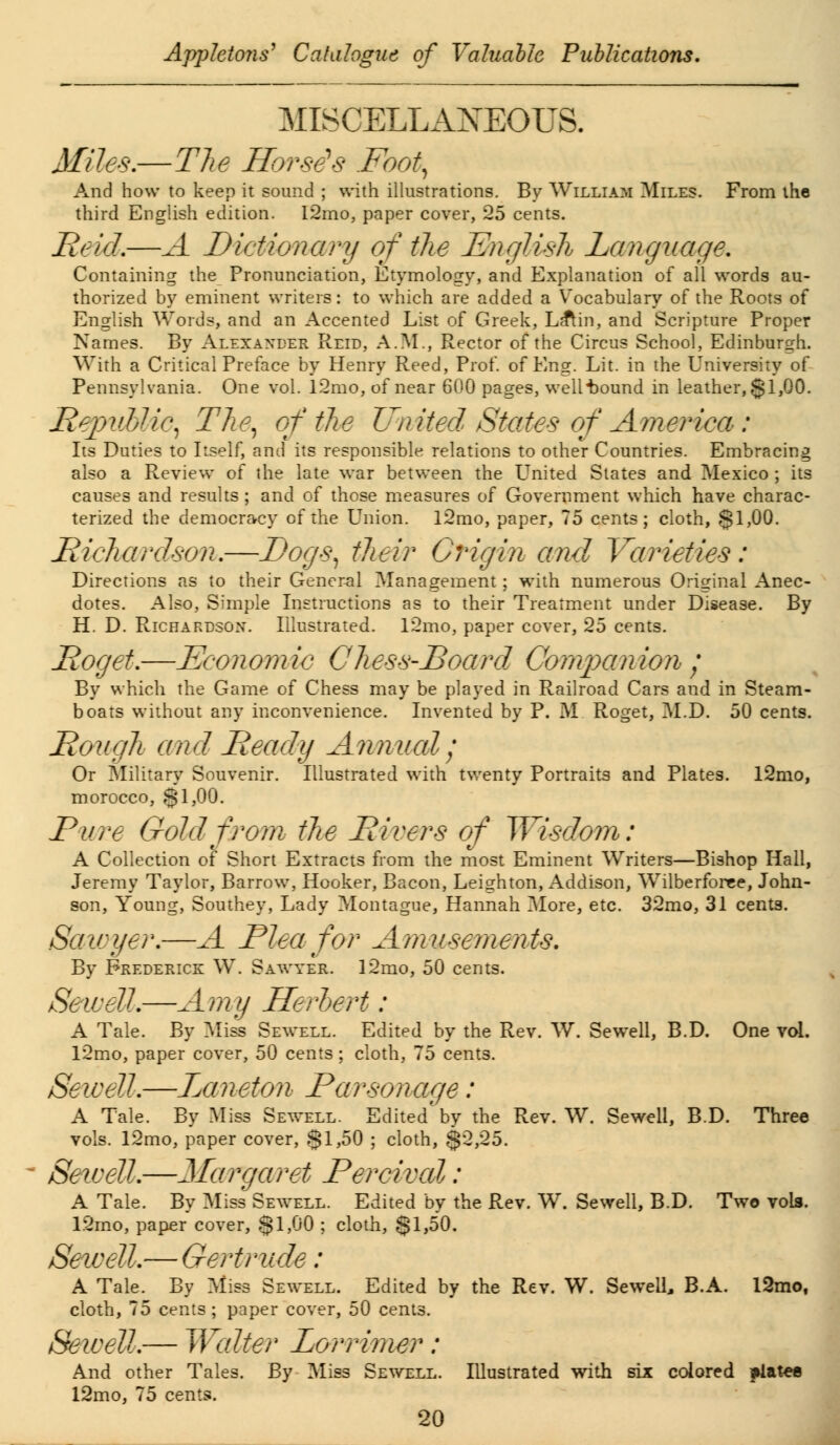 MISCELLANEOUS. Miles.—The Horse's Foot, And how to keep it sound ; with illustrations. By William Miles. From the third English edition. 12mo, paper cover, 25 cents. Reid.—A Dictionary of the English Language. Containing the Pronunciation, Etymology, and Explanation of all words au- thorized by eminent writers: to which are added a Vocabulary of the Roots of English Words, and an Accented List of Greek, La^in, and Scripture Proper Names. By Alexander Reid, A.M., Rector of the Circus School, Edinburgh. With a Critical Preface by Henry Reed, Prof, of Eng. Lit. in the University of Pennsylvania. One vol. l2mo, of near 600 pages, well'bound in leather, §1,00. Republic, The, of the United States of America: Its Duties to Itself, and its responsible relations to other Countries. Embracing also a Review of the late war between the United States and Mexico ; its causes and results ; and of those measures of Government which have charac- terized the democracy of the Union. l2mo, paper, 75 cents; cloth, §1,00. Richardson.—Dogs, their Origin and Varieties: Directions as to their General Management; with numerous Original Anec- dotes. Also, Simple Instructions as to their Treatment under Disease. By H. D. Richardson. Illustrated. l2mo, paper cover, 25 cents. Roget.—Economic Chess-Board Companion ; By which the Game of Chess may be played in Railroad Cars and in Steam- boats without any inconvenience. Invented by P. M. Roget, M.D. 50 cents. Rough and Ready Annual; Or Military Souvenir. Illustrated with twenty Portraits and Plates. l2mo, morocco, §1,00. Pure Gold from the Rivers of Wisdom: A Collection of Short Extracts from the most Eminent Writers—Bishop Hall, Jeremy Taylor, Barrow, Hooker, Bacon, Leighton, Addison, Wilberforee, John- son, Young, Southey, Lady Montague, Hannah More, etc. 32mo, 31 cents. Sawyer.—A Plea for Amusements. By Frederick W. Sawyer. 12mo, 50 cents. Sewell.—Amy Herbert : A Tale. By Miss Sewell. Edited by the Rev. W. Sewell, B.D. One vol. l2mo, paper cover, 50 cents ; cloth, 75 cents. Sewell.—Laneton Parsonage: A Tale. By Miss Sewell. Edited'by the Rev. W. Sewell, B.D. Three vols. 12mo, paper cover, §1,50 ; cloth, $2,25. Sewell.—Margaret Percival: A Tale. By Miss Sewell. Edited by the Rev. W. Sewell, B.D. Two vols. 12mo, paper cover, $1,00 ; cloth, $1,50. Sewell.— Gertrude: A Tale. By Miss Sewell. Edited by the Rev. W. Sewell, B.A. 12mo, cloth, 75 cents; paper cover, 50 cents. Sewell.— Walter Lorrimer : And other Tales. By Miss Sewell. Illustrated with six colored frtatee 12mo, 75 cents.