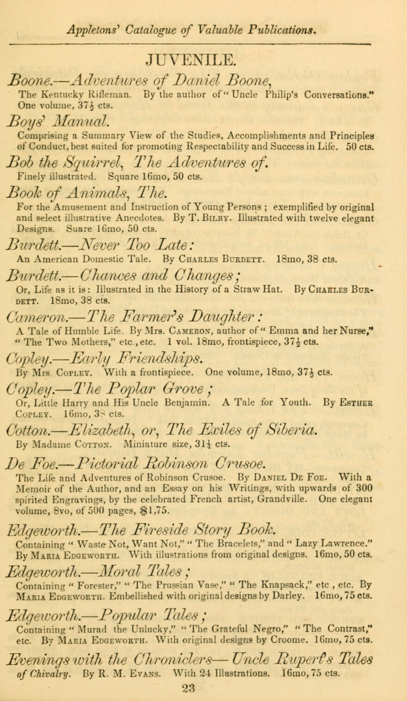 JUVENILE. Boone.—Adv< //tares of Daniel Boone, The Kentucky Rifleman. By the author of Uncle Philip's Conversations. One volume, 37\ cts. Boy6- Manual. Comprising a Summary View of the Studies, Accomplishments and Principles of Conduct, best suited for promoting Respectability and Success in Life. 50 cts. Bob the Squwrdy The Adventures of. Finely illustrated. Square lGmo, 50 cts. Booh of Animals, The. For the Amusement and Instruction of Young Persons ; exemplified by original and select illustrative Anecdotes. By T. Bilby. Illustrated with twelve elegant Designs. Suare lGmo, 50 cts. BwrdeU.—-Never Too Late: An American Domestic Tale. By Charles Burdett. 18mo, 38 cts. Burdett.— Chances and Changes; Or, Life as it is: Illustrated in the History of a Straw Hat. By Charles Bur- dett. l8mo, 38 cts. Cameron.—The Farmers Daughter: A Tale of Humble Life. By Mrs. Cameron, author of Emma and her Nurse,  The Two Mothers,*' etc., etc. 1 vol. 18mo, frontispiece, 37£ cts. (!v>ley.— Eliill/y Friends]tips. By Mrs. Copley. With a frontispiece. One volume, 18mo, 37^ cts. Copley.— The Poplar Grove ; Or, Little Harry and His Uncle Benjamin. A Tale for Youth. By Esther Copley. lGmo, 3^ els. Cotton.—Elizabeth, or, The Exiles of Siberia. By Madame Cotton. Miniature size, 31^ cts. De Foe.—Pictorial Pobinson Crusoe. The Life and Adventures of Robinson Crusoe. By Daniel De Foe. With a Memoir of the Author, and an Essay on his Writings, with upwards of 300 spirited Engravings, by the celebrated French artist, Grandville. One elegant volume, 8vo, of 500 pages, $1,75. Edgeworth.—The Fireside Story Booh Containing  Waste Not, Want Not,  The Bracelets, and  Lazy Lawrence. By Maria Edgeworth. With illustrations from original designs. 16mo, 50 cts. Edgeworth.—Moral Tales ; Containing  Forester,  The Prussian Vase,  The Knapsack, etc , etc. By Maria Edgeworth. Embellished with original designs by Darley. lGmo, 75 cts. Edgeworth.—Popular TdU 8 : Containing  Mured the Unlucky,  The Grateful Negro,  The Contrast, etc. By Maria Edgeworth. With original designs by Croome. lGmo, 75 cts. Even mgs with the Chroniclers—Uncle Ruperts Tales of Chivalry. By R. M. Evans. With 24 Illustrations. lGmo, 75 cts.