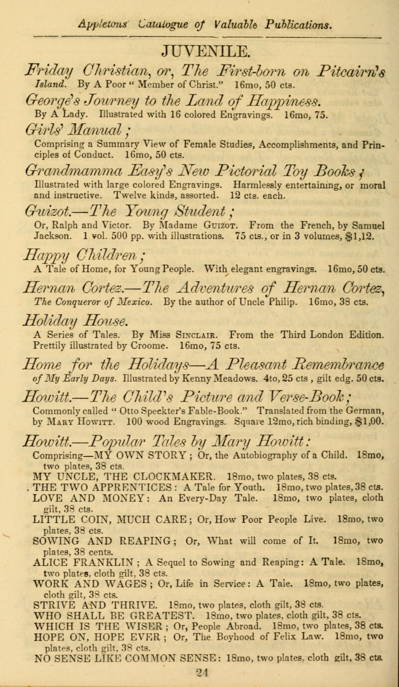 JUVENILE. Friday Christian, or, The First-born on PitcairrCs Island. By A Poor  Member of Christ. 16mo, 50 cts. George!s Journey to the Land of Happiness. By A Lady. Illustrated with 16 colored Engravings. 16mo, 75. Girls' Manual; Comprising a Summary View of Female Studies, Accomplishments, and Prin- ciples of Conduct. l6mo, 50 cts. Grandmamma Fastfs New Pictorial Toy Books f Illustrated with large colored Engravings. Harmlessly entertaining, or moral and instructive. Twelve kinds, assorted. 12 cts. each. Gmizot.—The Youncj Student; Or, Ralph and Victor. By Madame Guizot. From the French, by Samuel Jackson. 1 vol. 500 pp. with illustrations. 75 cts., or in 3 volumes, $1,12. Happy Children; A Tale of Home, for Young People. With elegant engravings. 16mo, 50 cts. Hernan Cortez.—The Adventures of Hernan Cortez. The Conqueror of Mexico. By the author of Uncle Philip. 16mo, 38 cts. Holiday House. A Series of Tales. By Miss Sinclair. From the Third London Edition. Prettily illustrated by Croome. 16mo, 75 cts. Home for the Holidays—A Pleasant Pemembrance of My Early Days. Illustrated by Kenny Meadows. 4to, 25 cts , gilt edg. 50 cts. Hoioitt.—The Child's Picture and Verse-Book; Commonly called  Otto Speekter's Fable-Book. Translated from the German, by Mary Howitt. 100 wood Engravings. Square l2mo, rich binding, $1,00. Hoioitt.—Popular Tales by Mary Hoioitt: Comprising—MY OWN STORY ; Or, the Autobiography of a Child. 18mo, two plates, 38 cts. MY UNCLE, THE CLOCKMAKER. 18mo, two plates, 38 cts. . THE TWO APPRENTICES : A Tale for Youth. 18mo, two plates, 38 cts. LOVE AND MONEY: An Every-Day Tale. 18mo, two plates, cloth gilt, 33 cts. LITTLE COIN, MUCH CARE ; Or, How Poor People Live. 18mo, two plates, 38 cts. SOWING AND REAPING; Or, What will come of It. 18mo, two plates, 38 cents. ALICE FRANKLIN ; A Sequel to Sowing and Reaping: A Tale. ISmo, two plates, cloth gilt, 38 cts. WORK AND WAGES ; Or, Life in Service: A Tale. 18mo, two plates, cloth gilt, 38 cts. STRIVE AND THRIVE. 18mo, two plates, cloth gilt, 38 cts, WHO SHALL BE GREATEST. 18mo, two plates, cloth gilt, 38 cts. WHICH IS THE WISER ; Or, People Abroad. 18mo, two plates, 38 cts. HOPE ON, HOPE EVER ; Or, The Boyhood of Felix Law. 18mo, two plates, cloth gilt, 38 cts. NO SENSE LIKE COMMON SENSE: 18mo, two plates, cloth gilt, 38 cts.