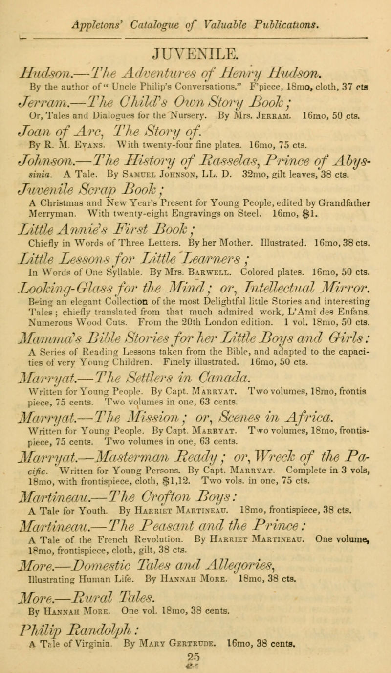 JUVENILE Hudson.—The A* wes cf Henry Hudson. By the author of Uncle Philip's Conversations. F'piece, ISrno, cloth, 37 eta Jerram.—The Child's Oxen Story Book ; Or, Tales and Dialogues for the Nursery. By Mrs. Jerram. 16mo, 50 cts. Joan of Are, The Story of. By R. M. Evans. With twenty-four fine plates. lGmo, 75 cts. Johnson.—The History of Llassela*, Prince of Ahys- sinia. A Tale. By Samuel Johnson, LL. D. 32mo, gilt leaves, 38 cts. Juvenile Scrap Book; A Christmas and New Year's Present for Young People, edited by Grandfather Merryman. With twenty-eight Engravings on Steel. lGmo, $1. Tittle Annie* First Book; Chiefly in Words of Three Letters. By her Mother. Illustrated. 16mo, 38 cts. Little Lessons for Little Learners ; In Words of One Syllable. By Mrs. Barwell. Colored plates. 16mo, 50 cts. Looking-Glass for the Mind; or, Intellectual Mirror. B^ing an elesrant Collection of the most Delightful little Stories and interesting Tales ; chiefly translated from that much admired work, L'Ami des Enfans. Numerous Wood Cuts. From the 20th London edition. 1 vol. 18mo, 50 cts. Mammals Bible Stories for her Little Boys and Girls: A Series of Reading: Lessons taken from the Bible, and adapted to the capaci- ties of very Young Children. Finely illustrated, lb'mo, 50 cts. Marryat.—The Settlers in Canada. Written for Young People. By Capt. Marryat. Two volumes, 18mo, frontis piece, 75 cents. Two volumes in one, G3 cents. Marryat.—The Mission; or, Scenes in Africa. Written for Young People. By Capt. Marryat. T^vo volumes, 18rno, frontis- piece, 75 cents. Two volumes in one, 63 cents. Ma/rryat.—Masterman Beady ; or, Wreck of the Pa- cific. Written for Young Persons. By Capt. Marryat. Complete in 3 vols, 18mo, with frontispiece, cloth, §1,12. Two vols, in one, 75 cts. Marti up, nim—The Crofton Boys: A Tale for Youth. By Harriet Martineau. 18mo, frontispiece, 38 cts. Ma/rtmeaM.—The Peasant and the Prince: A Tale of the French Revolution. By Harriet Martixeau. One volume, lPmo, frontispiece, cloth, gilt, 38 cts. More.—Domestic Tales and Allegories^ Illustrating Human Life. By Hannah More. 18mo, 38 cts. More.—Brtral Tales. By Hannah More. One vol. 18mo, 38 cents. Philip Randolph: A Tfile of Virginia. By Mary Gertrude. 16mo, 38 cents. 4