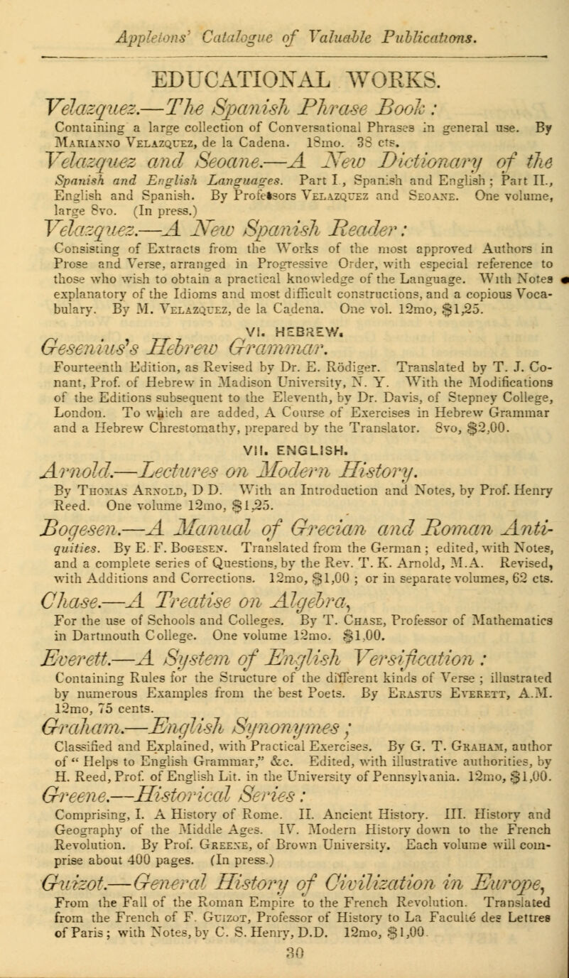 EDUCATIONAL WORKS. Velazquez.—The Spcmish Phrase Bool : Containing a large collection of Conversational Phrases in general use. By Mabianno Velazquez, de la Cadena. l8mo. 33 cts, Velazquez and Seoane,—A New Dictionary of the Spanish and English Languages. Part I , Spanish and English ; Part II., English and Spanish. By Profelsors Velazquez and Seoane. One volume, large 8vo. (In press.) Yelazquez.—A New Spanish Header: Consisting of Extracts from the Works of the most approved Authors in Prose and Verse, arranged in Progressive Order, with especial reference to those who wish to obtain a practical knowledge of the Language. With Notes explanatory of the Idioms and most difficult constructions, and a copious Voca- bulary. By M. Velazquez, de la Cadena. One vol. l2mo, §1,25. VI- HEBREW, Geseniutfs Hebrew Grammar. Fourteenth Edition, as Revised by Dr. E. Rodiger. Translated by T. J. Co- nant, Prof, of Hebrew in Madison University, N. Y. With the Modifications of the Editions subsequent to the Eleventh, by Dr. Davis, of Stepney College, London. To which are added, A Course of Exercises in Hebrew Grammar and a Hebrew Chrestomathy, prepared by the Translator. 8vo, §2,00. VII. ENGLISH. Arnold.—Lectures on Modem History. By Thomas Arnold, D D. With an Introduction and Notes, by Prof. Henry Reed. One volume l2mo, .§1,25. Bogesen.—A Manual of Grecian and Roman Anti- quities. By E. F. Bogesen. Translated from the German ; edited, with Notes, and a complete series of Questions, by the Rev. T. K. Arnold, M.A. Revised, with Additions and Corrections. 12mo, 31,00 ; or in separate volumes, 62 cts. Chase.—A Treatise on Algebra, For the use of Schools and Colleges. By T. Chase, Professor of Mathematics in Dartmouth College. One volume 12mo. $1,00. Everett.—A Si/stem of English Yersif cation : Containing Rules for the Structure of the different kinds of Verse ; illustrated by numerous Examples from the best Poets. By Erastus Everett, A.M. 12mo, 75 cents. Graheim.—English Synonymes ; Classified and Explained, with Practical Exercises. By G. T. Graham, author of Helps to English Grammar, &e. Edited, with illustrative authorities, by H. Reed, Prof, of English Lit. in the University of Pennsylvania. 12mo, §1,00. Greene.—Historical Series: Comprising, I. A History of Rome. II. Ancient History. III. History and Geography of the Middle Ages. IV. Modem History down to the French Revolution. By Prof. Greene, of Brown University. Each volume will com- prise about 400 pages. (In press.) Guizot.—Genered History of Civilization in Europe, From the Fall of the Roman Empire to the French Revolution. Translated from the French of F. Guizot, Professor of History to La Faculie des Lettres of Paris ; with Notes, by C. S. Henry, D.D. l2mo, $ 1,00.