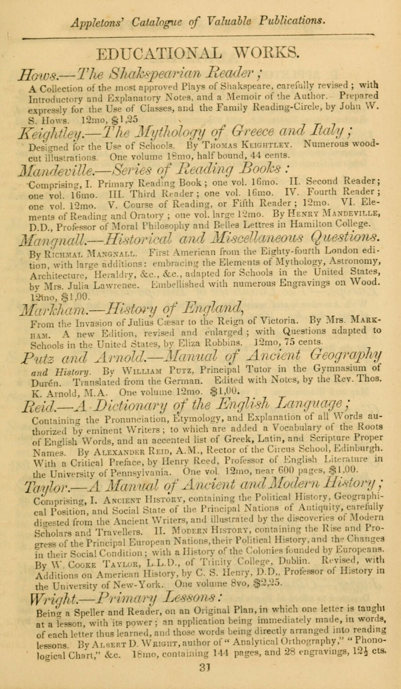 EDUCATIONAL WORKS. PA—The Shakspearicm Bead r : A Collection of the most approved Plays of Shakspeare, carefully revised ; with Introductory and Explanatory Notes, and a Memoir of the Author. Prepared expressly for the Use of Classes, and the Family Reading-Circle, by John W. S. Hows. l2mo, $1,25 j\: iqMi y.—The Mythology of Greece and Italy ; Designed for the Us.- of Schools. By Thomas Keightley. Numerous wood- cut iflustrationS. One volume 18mo, half bound, 44 cents. Mandeville.—Series of Beading Boohs : ■Comprising I Primary Reading Book; one vol. lfimo. II. Second Reader; one vol l6mo. III. Third Reader; one vol. l6mo. IV. Fourth Reader; one vol. l2mo. V. Course of Reading, or Fifth Reader ; 12mo. VI. Ele- ments of Reading and Oratory ; one vol. large 12mo. By Henry Mandeville, D.D., Professor of Moral Philosophy and Relies Lettres in Hamilton College. 'tgncdl—Histoi md Miscellaneous Questions. By Rich WGNALL. First American from the Eighty-fourth London edi- tion with large additions: embracing the Elements of Mythology, Astronomy, Architecture, Heraldry, &c, &c, adapted for Schools in the United States, by Mrs. Julia Lawrence. Embellished with numerous Engravings on Wood. l2mo, $1,00. —History of England, From the Invasion of Julius Caesar to the Reign of Victoria. By Mrs. Mark- ham. A new Edition, revised and enlarged; with Questions adapted to Schools in the United States, by Eliza Robbins. l2mo, 75 cents. Pute and Arnold.—Mcmual of Ancient Geography and History. By William Putz, Principal Tutor in the Gymnasium of Duren. Translated from the German. Edited with Notes, by the Rev. Thos. K Arnold, M.A. One volume l2rao. $1,00, 2ft /,/.—A Dictionary of the English Language; Containing the Pronunciation, Etymology, and Explanation of all Words au- thorized by eminent Writers; to which are added a Vocabulary of the Roots of English Words, and an accented list of Greek, Latin, and Scripture Proper Name's By Alexander Reid, A.M., Rector of the Circus School, Edinburgh. With a Critical Preface, by Henry Reed, Professor of English Literature in the University of Pennsylvania. One vol. 12mo, near 600 pages, $1.00. Tanjlar.—A ManiM of Ancient andModern History; Comprising, I. Avient History, containing the Political History. Geographi- cal Position, and Social State of the Principal Nations of Antiquity, carefully digested from the Ancient Writers, and illustrated by the discoveries of Modern Scholars and Travellers. II. Moderu History, containing the Rise and Pro- 99 of the Principal European Nations,their Political History.and th • ( hanges fnt] on; with a History of the ( founded 1 ans. By W Cooke Taylor, L.L.D., of Trinity College, Dublin. Revised, with Additions on American 1 &» Professor of History id ciie 1 f New-York. One volume 8vo, .$-.. Wright.—Primary Lessor : Bein a Speller and Reader, on an Original Plan, in which one letter is taught at a lesson, with its power; an application being immediately made, m words, of each letter thus learned, and those words being directly arranged into reading lessons By Albert D. Wright, author of Analytical Orthography, Phono- logical Chart, &c. 18mo, containing 144 pages, and 28 engravings, 12J cts,