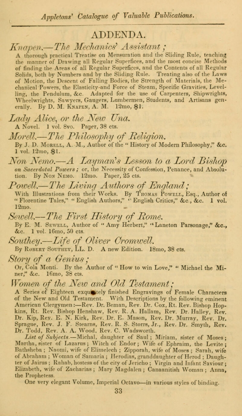 ADDENDA. Kna/pen.—The Mechanics* Assistant; A thorough practical Treatise on Mensuration and the Sliding Rule, teaching the manner of Drawing all Regular Superfices, and the most concise Methods of finding the Areas of all Regular Superfices, and the Contents of all Regular Solids, both by Numbers and by the Sliding Rule. Treating also of the Laws of Motion, the Descent of Falling Bodies, the Strength of Materials, the Me- chanical Powers, the Elasticity-end Force of Steam, Specific Gravities, Level- ling, the Pendulum, &c. Adapted for the use of Carpenters, Shipwrights, Wheelwrights, Sawyers, Gaugers, Lumbermen, Students, and Artisans gen- erally. By D. M. Knapew, A^ M. l2mo, $1. Lady Alice, or the New Una. A Novel. 1 vol. 8vo. Paper, 38 cts. MoreU.—The Philosophy of Religion. By J. D. Morell, A. M., Author of the  History of Modem Philosophy, &c. 1 vol. !2mo, $1. Nan Nemo.—A Layma/rfs Lesson to a Lord Bishop on Sacerdotal Powers ; or, the Necessity of Confession, Penance, and Absolu- tion. By Non Nemo. l2mo. Paper, 25 cts. JPowdl.—The Living Authors of England; With Illustrations from their Works. By Thomas Powell, Esq., Author of  Florentine. Tales,  English Authors, <; English Critics, &c , &c. 1 vol. 12mo. Sewed.—The First History of Rome. By E. M. Sewell, Author of Amy Herbert, Laneton Parsonage, &c, &c. 1 vol. 16mo, 50 cts. Son they.—Life of Oliver Cromwell. By Robert Southey, LL. D. A new Edition. 18mo, 38 cts. Story of a Genius; Or, Cola Monti. By the Author of  How to win Love,  Michael the Mi- ner, &c. lOmo, 38 cts. Women of the New and Old Testament; A Series of Eighteen exquisitely finished Engravings of Female Characters of the New and Old Testament. With Descriptions by the following eminent American Clergymen:—Rev. Dr. Beman, Rev. Dr. Cox, Rt. Rev. Bishop Hop- kins, Rt. Rev. Bishop Henshaw, Rev. R. A. Hallam, Rev. Dr. Halley, Rev. Dr. Kip, Rev. E. N. Kirk, Rev. Dr. E. Mason, Rev. Dr. Murray, Rev. Dr. Sprague, Rev. J. F. Stearns, Rev. R. S. Storrs, Jr., Rev. Dr. Smyth, Rev. Dr. Todd, Rev. A. A. Wood, Rev. C. Wadsworth. List of Subjects.—Michal, daughter of Saul; Miriam, sister of Moses; Martha, sister of Lazarus; Witch of Endor ; WTife of Ephraim, the Levite ; Bathsheha ; Naomi, wife of Blimelech ; Zipporah, wife of Moses ; Sarah, wife of Abraham ; Woman of Samaria ; Herodias, Lrran<!daughter of Herod ; Daugh- ter of Jairus ; Rahab, hostess of the city of Jericho ; Virgin and Infant Saviour ; Elizabeth, wife of Zacharias ; Mary Magdalen; Canaanitish Woman; Anna, the Prophetess. One very elegant Volume, Imperial Octavo—in various styles of binding.