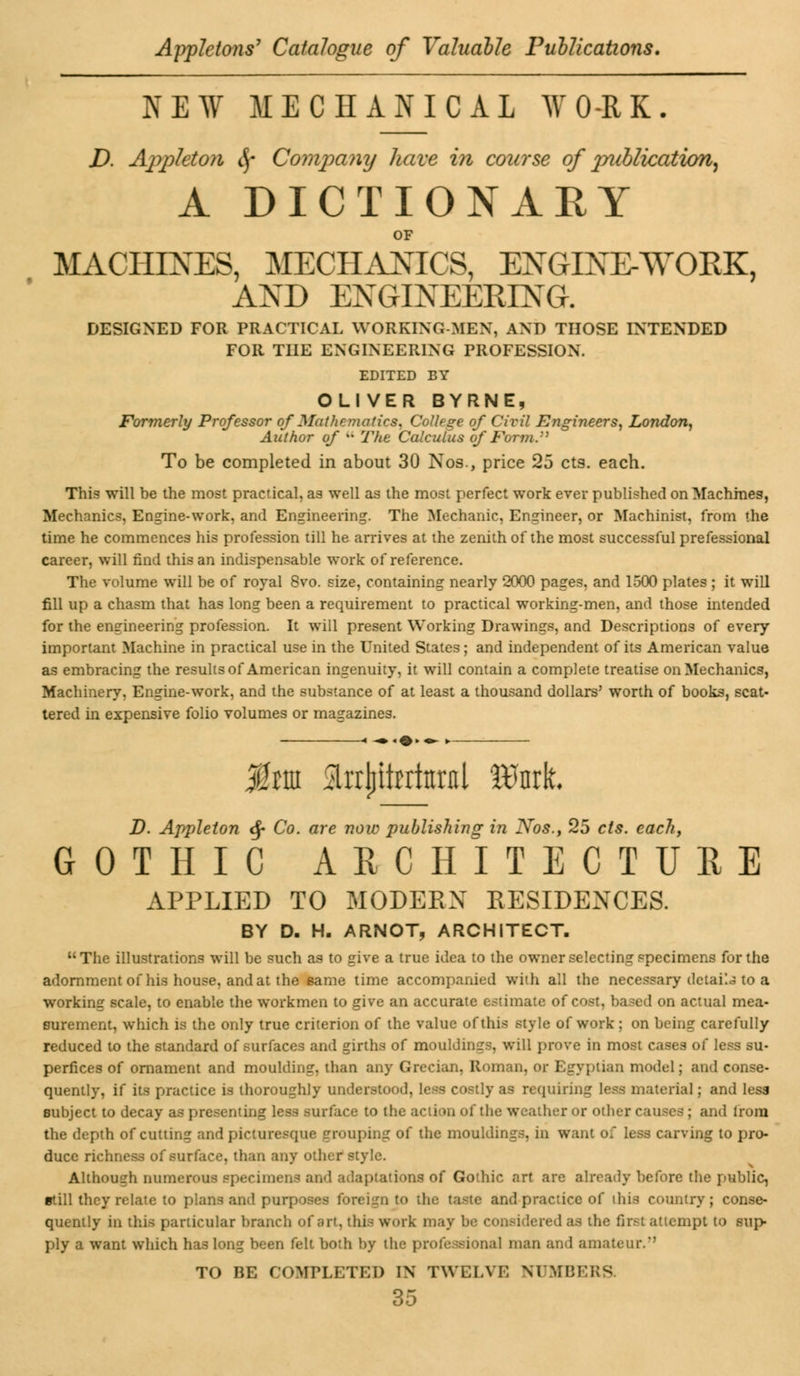 NEW MECHANICAL WORK. D. Appleton fy Compamj have in course of jyubUcation, A DICTIONARY OF MACHINES, MECHANICS, ENGINEAYOEK, AND ENGINEERING. DESIGNED FOR PRACTICAL WORKING-MEN, AND THOSE INTENDED FOR THE ENGINEERING PROFESSION. EDITED BY OLIVER BYRNE, Formerly Professor of Mathematics, College of Civil Engineers, London, Author of u The Calculus of Form.:) To be completed in about 30 Nos., price 25 cts. each. This will be the most practical, as well as the most perfect work ever published on Machines, Mechanics, Engine-work, and Engineering. The Mechanic, Engineer, or Machinist, from the time he commences his profession till he arrives at the zenith of the most successful prefessional career, will find this an indispensable work of reference. The volume will be of royal 8vo. size, containing nearly 2000 pages, and 1500 plates ; it will fill up a chasm that has long been a requirement to practical working-men, and those intended for the engineering profession. It will present Working Drawings, and Descriptions of every important Machine in practical use in the United States; and independent of its American value as embracing the results of American ingenuity, it will contain a complete treatise on Mechanics, Machinery, Engine-work, and the substance of at least a thousand dollars' worth of books, scat- tered in expensive folio volumes or magazines. Jfotn ^rrljitrrittntl Wmt D. Appleton <$• Co. are now publishing in Nos., 25 cts. each, GOTHIC ARCHITECTURE APPLIED TO MODERN RESIDENCES. BY D. H. ARNOT, ARCHITECT. The illustrations will be such as to give a true idea to the owner selecting specimens for the adornment of his house, and at the same time accompanied with all the necessary detail to a working scale, to enable the workmen to give an accurate estimate of cost, based on actual mea- surement, which is the only true criterion of the value of this style of work ; on being carefully reduced to the standard of surfaces and girths of mouldings, will prove in most cases of less su- perfices of ornament and moulding, than any Grecian, Roman, or Egyptian model; and conse- quently, if its practice is thoroughly understood, less costly as requiring less material; and less subject to decay as presenting less surface to the action of the weather or other c . i from the depth of cutting and picturesque grouping of the mouldings, in want of less carving to pro- duce richness of surface, than any other style. Although numerous Bpecimena and adaptations of Gothic art are already before the public, still they relate to plans and purposes foreign to the taste and practice of this country; conse- quently in this particular branch of art. ihi.~ work may be i • ■• first attempt to sup- ply a want which has long been felt both by the professional man and amateur/1 TO BE COMPLETED IN TWELVE NUMBERS