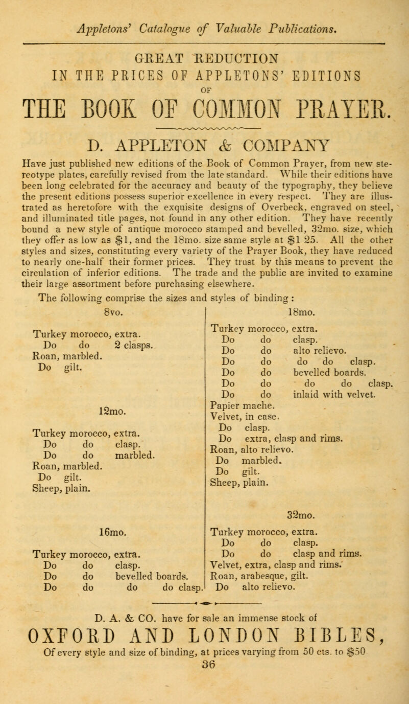 GREAT REDUCTION IN THE PRICES OF APPLETONS' EDITIONS OF THE BOOK OE COMMON PRAYER B. APPLETON & COMPAXY Have just published new editions of the Book of Common Prayer, from new ste- reotype plates, carefully revised from the late standard. While their editions have been long celebrated for the accuracy and beauty of the typography, they believe the present editions possess superior excellence in every respect. They are illus- trated as heretofore with the exquisite designs of Overbeck, engraved on steel, and illuminated title pages, not found in any other edition. They have recently bound a new style of antique morocco stamped and bevelled, 32mo. size, which they offer as low as gl, and the 18mo. size same style at §1 25. All the other styles and sizes, constituting every variety of the Prayer Book, they have reduced to nearly one-half their former prices. They trust by this means to prevent the circulation of inferior editions. The trade and the public are invited to examine their large assortment before purchasing elsewhere. The following comprise the sizes and styles of binding : 18mo. >vo. Turkey morocco, extra. Do do 2 clasps. Roan, marbled. Do gilt. l2mo. Turkey morocco, extra. Do do clasp. Do do marbled Roan, marbled. Do gilt. Sheep, plain. 16mo. Turkey morocco, extra. Do do clasp. Do do bevelled boards. Do do do do clasp. Turkey morocco, extra. Do do clasp. Do do alto relievo. Do do do do clasp. Do do bevelled boards. Do do do do clasp Do do inlaid with velvet. Papier mache. Velvet, in case. Do clasp. Do extra, clasp and rims. Roan, alto relievo. Do marbled. Do gilt. Sheep, plain. 32mo. Turkey morocco , extra. Do do clasp. Do do clasp and rims. Velvet, extra, cla sp and rims. Roan, arabesque gilt. Do alto relievo. D. A. & CO. have for sale an immense stock of OXFORD AND LONDON BIBLES, Of every style and size of binding, at prices varying from 50 cts. to .$50