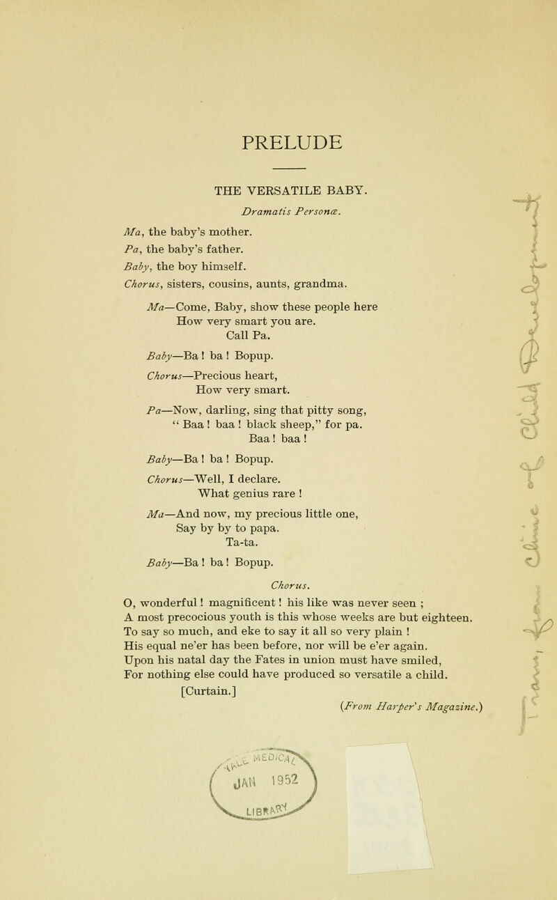 PRELUDE THE VERSATILE BABY. Dramatis Persona. Ma, the baby's mother. Pa, the baby's father. Baby, the boy himself. Chorus, sisters, cousins, aunts, grandma. Ma— Come, Baby, show these people here How very smart you are. Call Pa. Baby—Ba ! ba ! Bopup. Chorus—Precious heart, How very smart. Pa—Now, darling, sing that pitty song,  Baa ! baa ! black sheep, for pa. Baa! baa! Baby—Ba I ba ! Bopup. Chorus—Well, I declare. What genius rare ! Ma—And now, my precious little one, Say by by to papa. Ta-ta. Baby—Ba ! ba ! Bopup. Chorus. O, wonderful! magnificent! his like was never seen ; A most precocious youth is this whose weeks are but eighteen. To say so much, and eke to say it all so very plain ! His equal ne'er has been before, nor will be e'er again. Upon his natal day the Fates in union must have smiled, For nothing else could have produced so versatile a child. [Curtain.] (From Harper's Magazine.)