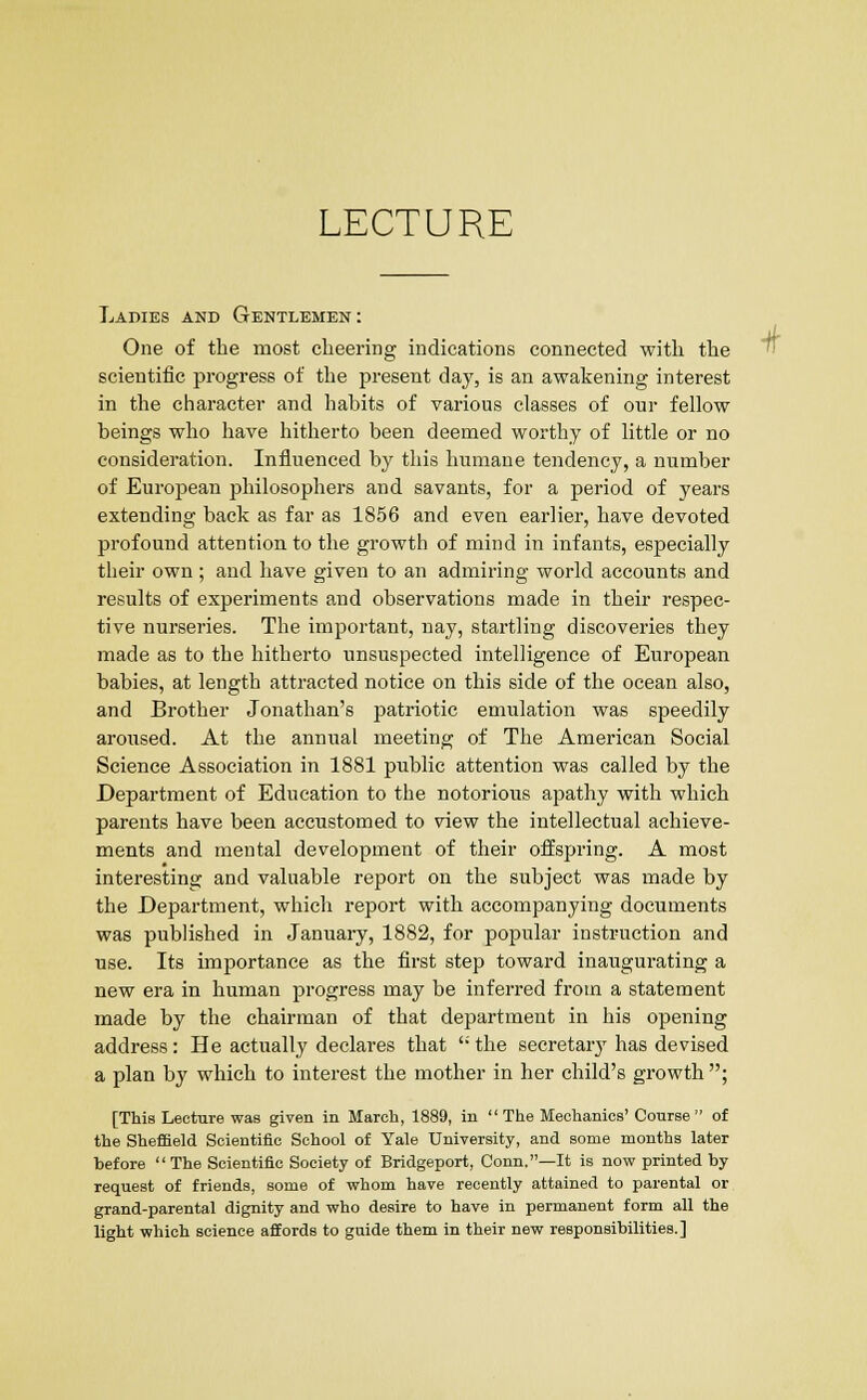 LECTURE Ladies and Gentlemen: One of the most cheering indications connected with the scientific progress of the present day, is an awakening interest in the character and habits of various classes of our fellow beings who have hitherto been deemed worthy of little or no consideration. Influenced by this humane tendency, a number of European philosophers and savants, for a period of years extending back as far as 1856 and even earlier, have devoted profound attention to the growth of mind in infants, especially their own ; and have given to an admiring world accounts and results of experiments and observations made in their respec- tive nurseries. The important, nay, startling discoveries they made as to the hitherto unsuspected intelligence of European babies, at length attracted notice on this side of the ocean also, and Brother Jonathan's patriotic emulation was speedily aroused. At the annual meeting of The American Social Science Association in 1881 public attention was called by the Department of Education to the notorious apathy with which parents have been accustomed to view the intellectual achieve- ments and mental development of their offspring. A most interesting and valuable report on the subject was made by the Department, which report with accompanying documents was published in January, 1882, for popular instruction and use. Its importance as the first step toward inaugurating a new era in human progress may be inferred from a statement made by the chairman of that department in his opening address: He actually declares that  the secretary has devised a plan by which to interest the mother in her child's growth ; [This Lecture was given in March, 1889, in  The Mechanics' Course of the Sheffield Scientific School of Yale University, and some months later before The Scientific Society of Bridgeport, Conn.—It is now printed by request of friends, some of whom have recently attained to parental or grand-parental dignity and who desire to have in permanent form all the light which science affords to guide them in their new responsibilities.]