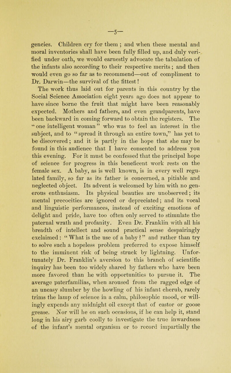 —5— gencies. Children cry for them ; and when these mental and moral inventories shall have been fully filled up, and duly veri- fied under oath, we would earnestly advocate the tabulation of the infants also according to their respective merits; and then would even go so far as to recommend—out of compliment to Dr. Darwin—the survival of the fittest! The work thus laid out for parents in this country by the Social Science Association eight years ago does not appear to have since borne the fruit that might have been reasonably expected. Mothers and fathers, and even grandparents, have been backward in coming forward to obtain the registers. The  one intelligent woman who was to feel an interest in the subject, and to  spread it through an entire town, has yet to be discovered; and it is partly in the hope that she may be found in this audience that I have consented to address you this evening. For it must be confessed that the principal hope of science for progress in this beneficent work rests on the female sex. A baby, as is well known, is in every well regu- lated family, so far as its father is concerned, a pitiable and neglected object. Its advent is welcomed by him with no gen- erous enthusiasm. Its physical beauties are unobserved; its mental precocities are ignored or depreciated; and its vocal and linguistic performances, instead of exciting emotions of delight and pride, have too often only served to stimulate the paternal wrath and profanity. Even Dr. Franklin with all his breadth of intellect and sound practical sense despairingly exclaimed:  What is the use of a baby ? and rather than try to solve such a hopeless problem preferred to expose himself to the imminent risk of being struck by lightning. Unfor- tunately Dr. Franklin's aversion to this branch of scientific inquiry has been too widely shared by fathers who have been more favored than he with opportunities to pursue it. The average paterfamilias, when aroused from the ragged edge of an uneasy slumber by the howling of his infant cherub, rarely trims the lamp of science in a calm, philosophic mood, or will- ingly expends any midnight oil except that of castor or goose grease. Nor will he on such occasions, if he can help it, stand long in his airy garb coolly to investigate the true inwardness of the infant's mental organism or to record impartially the