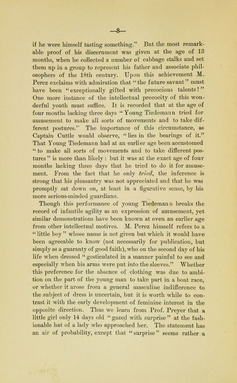 if he were himself tasting something. Bnt the most remark- able proof of his discernment was given at the age of 13 months, when he collected a number of cabbage stalks and set them up in a group to represent his father and associate phil- osophers of the 18th century. Upon this achievement M. Perez exclaims with admiration that the future savant must have been exceptionally gifted with precocious talents! One more instance of the intellectual precocity of this won- derful youth must suffice. It is recorded that at the age of four months lacking three days Young Tiedemann tried for amusement to make all sorts of movements and to take dif- ferent postures. The importance of this circumstance, as Captain Cuttle would observe, lies in the bearings of it. That Young Tiedemann had at an earlier age been accustomed to make all sorts of movements and to take different pos- tures is more than likely : but it was at the exact age of four months lacking three days that he tried to do it for amuse- ment. From the fact that he only tried, the inference is strong that his pleasantry was not appreciated and that he was promptly sat down on, at least in a figurative sense, by his more serious-minded guardians. Though this performance of young Tiedemann breaks the record of infantile agility as an expression of amusement, yet similar demonstrations have been known at even an earlier age from other intellectual motives. M. Perez himself refers to a little boy whose name is not given but which it would have been agreeable to know (not necessarily for publication, but simply as a guaranty of good faith), who on the second day of his life when dressed gesticulated in a manner painful to see and especially when his arms were put into the sleeves. Whether this preference for the absence of clothing was due to ambi- tion on the part of the young man to take part in a boat race, or whether it arose from a general masculine indifference to the subject of dress is uncertain, but it is worth while to con- trast it with the early development of feminine interest in the opposite direction. Thus we learn from Prof. Preyer that a little girl only 14 days old gazed with surprise at the fash- ionable hat of a lady who approached her. The statement has an air of probability, except that surprise seems rather a