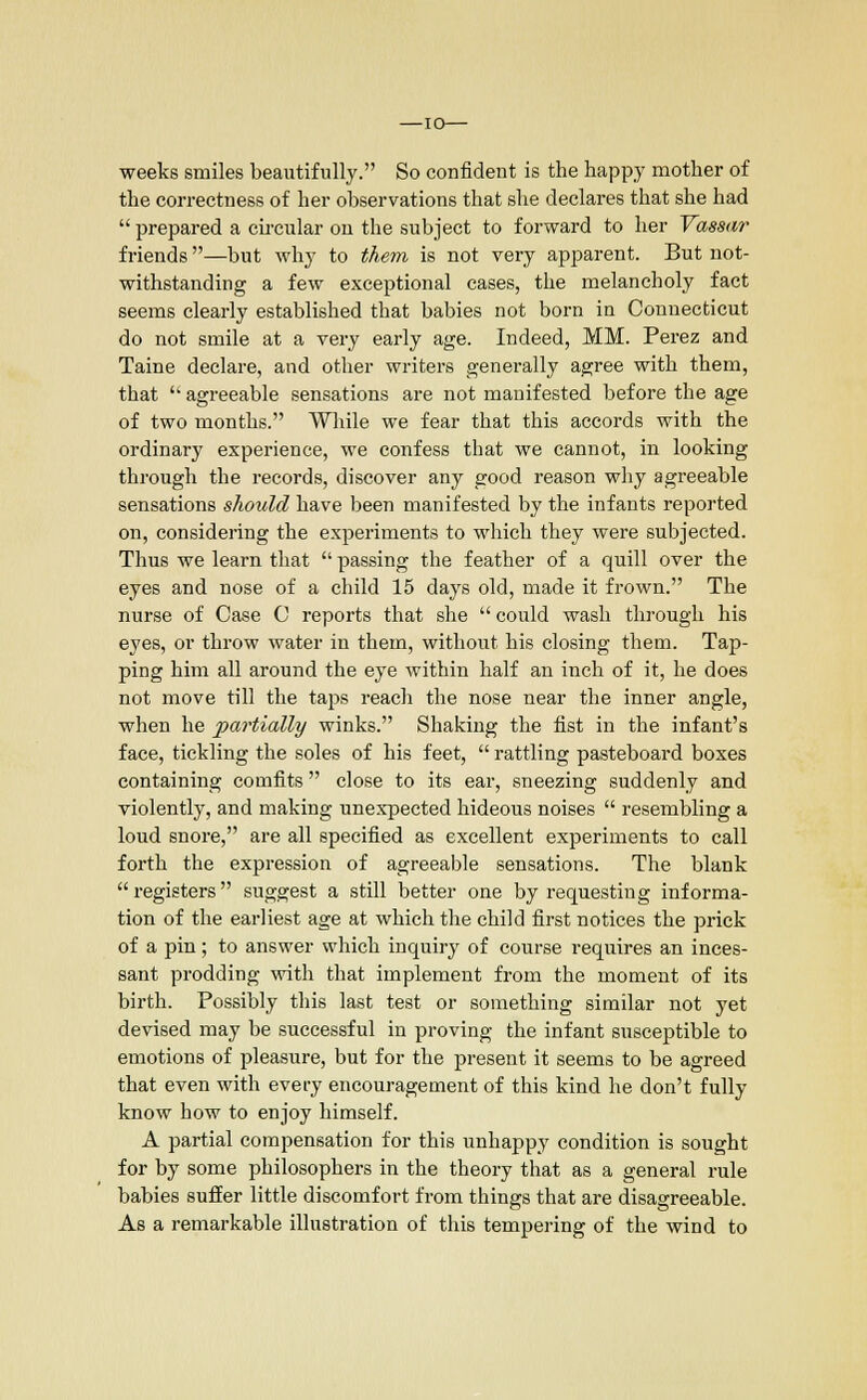 —10— weeks smiles beautifully. So confident is the happy mother of the correctness of her observations that she declares that she had  prepared a circular on the subject to forward to her Vassar friends—but why to them is not very apparent. But not- withstanding a few exceptional cases, the melancholy fact seems clearly established that babies not born in Connecticut do not smile at a very early age. Indeed, MM. Perez and Taine declare, and other writers generally agree with them, that  agreeable sensations are not manifested before the age of two months. While we fear that this accords with the ordinary experience, we confess that we cannot, in looking through the records, discover any good reason why agreeable sensations should have been manifested by the infants reported on, considering the experiments to which they were subjected. Thus we learn that  passing the feather of a quill over the eyes and nose of a child 15 days old, made it frown. The nurse of Case C reports that she  could wash through his eyes, or throw water in them, without his closing them. Tap- ping him all around the eye within half an inch of it, he does not move till the taps reach the nose near the inner angle, when he partially winks. Shaking the fist in the infant's face, tickling the soles of his feet,  rattling pasteboard boxes containing comfits  close to its ear, sneezing suddenly and violently, and making unexpected hideous noises  resembling a loud snore, are all specified as excellent experiments to call forth the expression of agreeable sensations. The blank  registers suggest a still better one by requesting informa- tion of the earliest age at which the child first notices the prick of a pin; to answer which inquiry of course requires an inces- sant prodding with that implement from the moment of its birth. Possibly this last test or something similar not yet devised may be successful in proving the infant susceptible to emotions of pleasure, but for the present it seems to be agreed that even with every encouragement of this kind he don't fully know how to enjoy himself. A partial compensation for this unhappy condition is sought for by some philosophers in the theory that as a general rule babies suffer little discomfort from things that are disagreeable. As a remarkable illustration of this tempering of the wind to