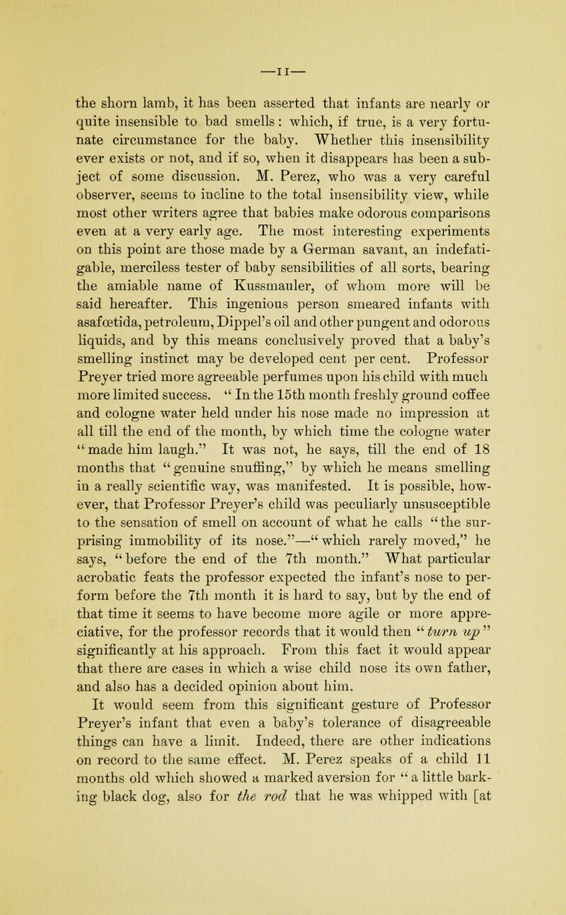 —II— the shorn lamb, it has been asserted that infants are nearly or quite insensible to bad smells: which, if true, is a very fortu- nate circumstance for the baby. Whether this insensibility ever exists or not, and if so, when it disappears has been a sub- ject of some discussion. M. Perez, who was a very careful observer, seems to incline to the total insensibility view, while most other writers agree that babies make odorous comparisons even at a very early age. The most interesting experiments on this point are those made by a German savant, an indefati- gable, merciless tester of baby sensibilities of all sorts, bearing the amiable name of Kussmauler, of whom more will be said hereafter. This ingenious person smeared infants with asafoetida, petroleum, Dippel's oil and other pungent and odorous liquids, and by this means conclusively proved that a baby's smelling instinct may be developed cent per cent. Professor Preyer tried more agreeable perfumes upon his child with much more limited success.  In the 15th month freshly ground coffee and cologne water held under his nose made no impression at all till the end of the month, by which time the cologne water made him laugh. It was not, he says, till the end of 18 months that genuine snuffing, by which he means smelling in a really scientific way, was manifested. It is possible, how- ever, that Professor Preyer's child was peculiarly unsusceptible to the sensation of smell on account of what he calls  the sur- prising immobility of its nose.— which rarely moved,'' he says,  before the end of the 7th month. What particular acrobatic feats the professor expected the infant's nose to per- form before the 7th month it is hard to say, but by the end of that time it seems to have become more agile or more appre- ciative, for the professor records that it would then  turn, up  significantly at his approach. From this fact it would appear that there are cases in which a wise child nose its own father, and also has a decided opinion about him. It would seem from this significant gesture of Professor Preyer's infant that even a baby's tolerance of disagreeable things can have a limit. Indeed, there are other indications on record to the same effect. M. Perez speaks of a child 11 months old which showed a marked aversion for  a little bark- ing black dog, also for the rod that he was whipped with [at