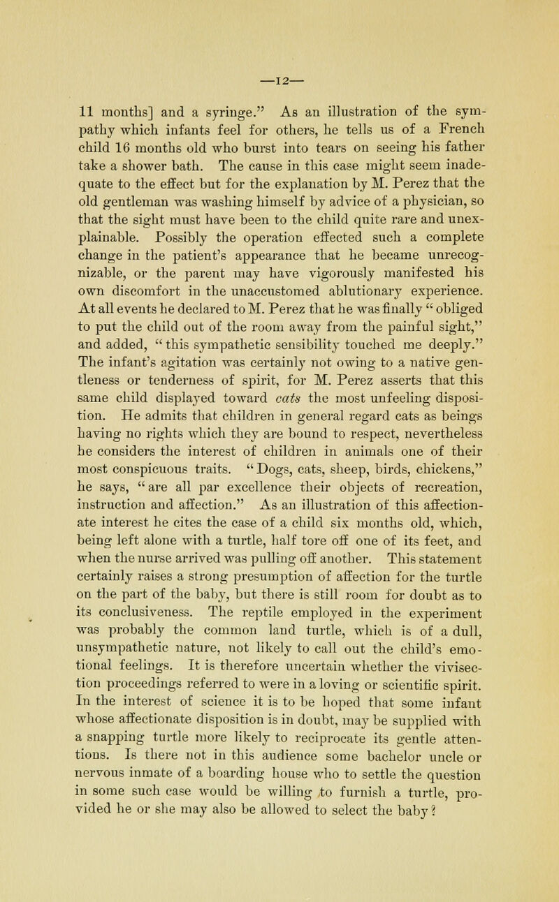 -12- 11 months] and a syringe. As an illustration of the sym- pathy which infants feel for others, he tells us of a French child 16 months old who burst into tears on seeing his father take a shower bath. The cause in this case might seem inade- quate to the effect but for the explanation by M. Perez that the old gentleman was washing himself by advice of a physician, so that the sight must have been to the child quite rare and unex- plainable. Possibly the operation effected such a complete change in the patient's appearance that he became unrecog- nizable, or the parent may have vigorously manifested his own discomfort in the unaccustomed ablutionary experience. At all events he declared to M. Perez that he was finally  obliged to put the child out of the room away from the painful sight, and added,  this sympathetic sensibility touched me deeply. The infant's agitation was certainly not owing to a native gen- tleness or tenderness of spirit, for M. Perez asserts that this same child displayed toward cats the most unfeeling disposi- tion. He admits that children in general regard cats as beings having no rights which they are bound to respect, nevertheless he considers the interest of children in animals one of their most conspicuous traits.  Dogs, cats, sheep, birds, chickens, he says,  are all par excellence their objects of recreation, instruction and affection. As an illustration of this affection- ate interest he cites the case of a child six months old, which, being left alone with a turtle, half tore off one of its feet, and when the nurse arrived was pulling off another. This statement certainly raises a strong presumption of affection for the turtle on the part of the baby, but there is still room for doubt as to its conclusiveness. The reptile employed in the experiment was probably the common land turtle, which is of a dull, unsympathetic nature, not likely to call out the child's emo- tional feelings. It is therefore uncertain whether the vivisec- tion proceedings referred to were in a loving or scientific spirit. In the interest of science it is to be hoped that some infant whose affectionate disposition is in doubt, may be supplied with a snapping turtle more likely to reciprocate its gentle atten- tions. Is there not in this audience some bachelor uncle or nervous inmate of a boarding house who to settle the question in some such case would be willing to furnish a turtle, pro- vided he or she may also be allowed to select the baby ?