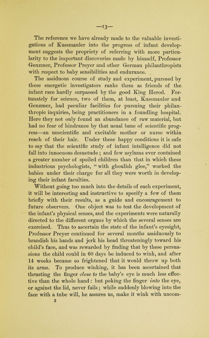 —13— The reference we have already made to the valuable investi- gations of Kussmauler into the progress of infant develop- ment suggests the propriety of referring with more particu- larity to the important discoveries made by himself, Professor Genzmer, Professor Preyer and other German philanthropists with respect to baby sensibilities and endurance. The assiduous course of study and experiment, pursued by these energetic investigators ranks them as friends of the infant race hardly surpassed by the good King Herod. For- tunately for science, two of them, at least, Kussmauler and Genzmer, had peculiar facilities for pursuing their philan- thropic inquiries, being practitioners in a foundling hospital. Here they not only found an abundance of raw material, but had no fear of hindrance by that usual bane of scientific prog- ress—an unscientific and excitable mother or nurse within reach of their hair. Under these happy conditions it is safe to say that the scientific study of infant intelligence did not fall into innocuous desuetude ; and few asylums ever contained a greater number of spoiled children than that in which these industrious psychologists, with ghoulish glee, worked the babies under their charge for all they were worth in develop- ing their infant faculties. Without going too much into the details of each experiment, it will be interesting and instructive to specify a few of them briefly with their results, as a guide and encouragement to future observers. One object was to test the development of the infant's physical senses, and the experiments were naturally directed to the different organs by which the several senses are exercised. Thus to ascertain the state of the infant's eyesight, Professor Preyer continued for several months assiduously to brandish his hands and jerk his head threateningly toward his child's face, and was rewarded by finding that by these persua- sions the child could in 60 days be induced to wink, and after 14 weeks became so frightened that it would throw up both its arms. To produce winking, it has been ascertained that thrusting the finger close to the baby's eye is much less effec- tive than the whole hand: but poking the finger into the eye, or against the lid, never fails; while suddenly blowing into the face with a tube will, he assures us, make it wink with uncom- 3