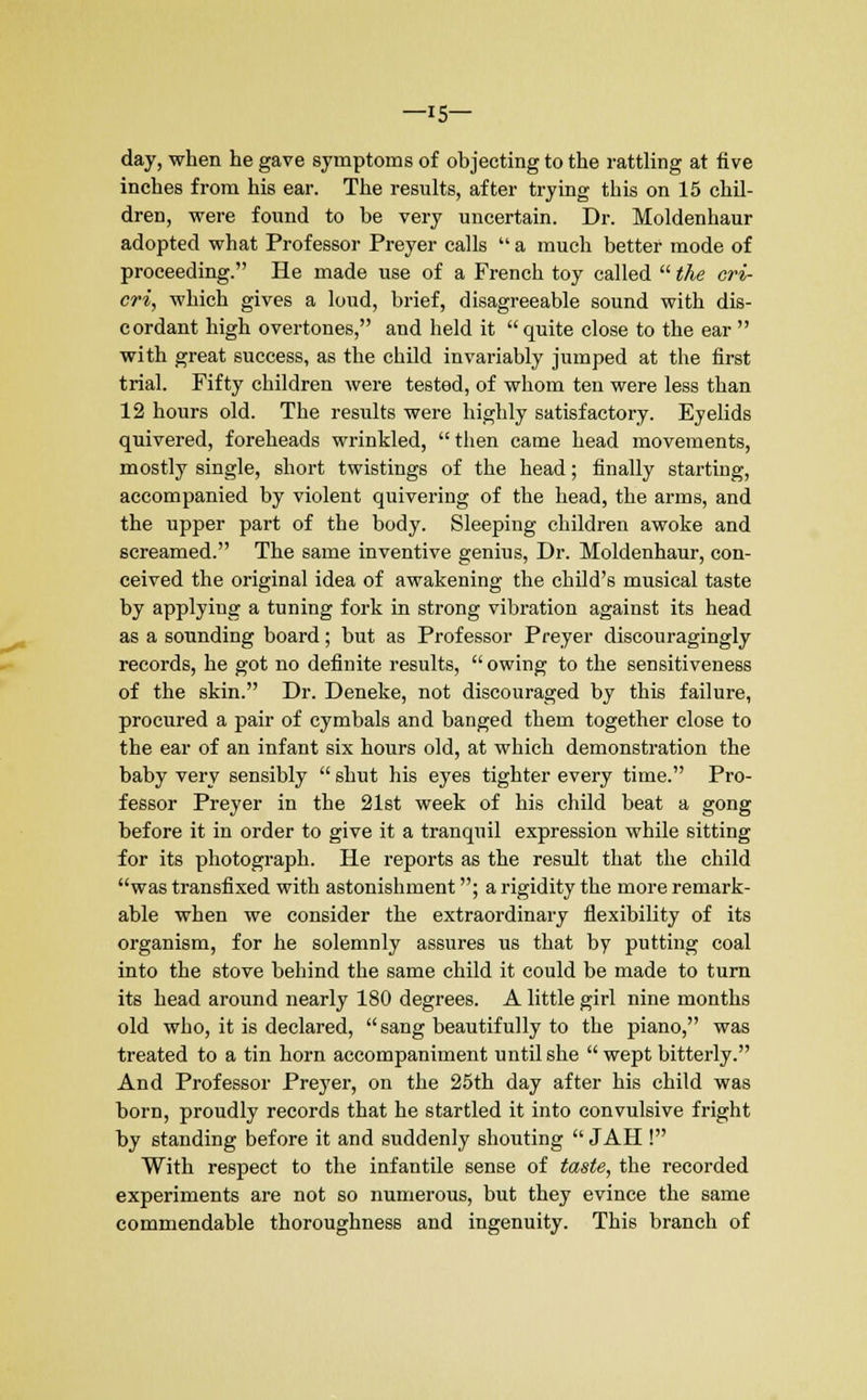 —15- day, when he gave symptoms of objecting to the rattling at five inches from his ear. The results, after trying this on 15 chil- dren, were found to be very uncertain. Dr. Moldenhaur adopted what Professor Preyer calls  a much better mode of proceeding. He made use of a French toy called  the cri- cri, which gives a loud, brief, disagreeable sound with dis- cordant high overtones, and held it quite close to the ear  with great success, as the child invariably jumped at the first trial. Fifty children were tested, of whom ten were less than 12 hours old. The results were highly satisfactory. Eyelids quivered, foreheads wrinkled, then came head movements, mostly single, short twistings of the head; finally starting, accompanied by violent quivering of the head, the arms, and the upper part of the body. Sleeping children awoke and screamed. The same inventive genius, Dr. Moldenhaur, con- ceived the original idea of awakening the child's musical taste by applying a tuning fork in strong vibration against its head as a sounding board; but as Professor Preyer discouragingly records, he got no definite results,  owing to the sensitiveness of the skin. Dr. Deneke, not discouraged by this failure, procured a pair of cymbals and banged them together close to the ear of an infant six hours old, at which demonstration the baby very sensibly  shut his eyes tighter every time. Pro- fessor Preyer in the 21st week of his child beat a gong before it in order to give it a tranquil expression while sitting for its photograph. He reports as the result that the child was transfixed with astonishment; a rigidity the more remark- able when we consider the extraordinary flexibility of its organism, for he solemnly assures us that by putting coal into the stove behind the same child it could be made to turn its head around nearly 180 degrees. A little girl nine months old who, it is declared, sang beautifully to the piano, was treated to a tin horn accompaniment until she wept bitterly. And Professor Preyer, on the 25th day after his child was born, proudly records that he startled it into convulsive fright by standing before it and suddenly shouting  JAH ! With respect to the infantile sense of taste, the recorded experiments are not so numerous, but they evince the same commendable thoroughness and ingenuity. This branch of