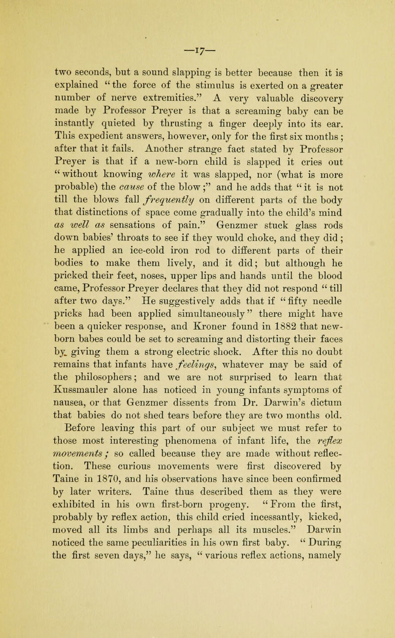 —17— two seconds, but a sound slapping is better because then it is explained  the force of the stimulus is exerted on a greater number of nerve extremities. A very valuable discovery made by Professor Preyer is that a screaming baby can be instantly quieted by thrusting a finger deeply into its ear. This expedient answers, however, only for the first six months ; after that it fails. Another strange fact stated by Professor Preyer is that if a new-born child is slapped it cries out  without knowing where it was slapped, nor (what is more probable) the cause of the blow; and he adds that  it is not till the blows fall frequently on different parts of the body that distinctions of space come gradually into the child's mind as well as sensations of pain. Genzmer stuck glass rods down babies' throats to see if they would choke, and they did ; he applied an ice-cold iron rod to different parts of their bodies to make them lively, and it did; but although he pricked their feet, noses, upper lips and hands until the blood came, Professor Preyer declares that they did not respond  till after two days. He suggestively adds that if fifty needle pricks had been applied simultaneously there might have been a quicker response, and Kroner found in 1882 that new- born babes could be set to screaming and distorting their faces by. giving them a strong electric shock. After this no doubt remains that infants have feelings, whatever may be said of the philosophers; and we are not surprised to learn that Kussmauler alone has noticed in young infants symptoms of nausea, or that Genzmer dissents from Dr. Darwin's dictum that babies do not shed tears before they are two months old. Before leaving this part of our subject we must refer to those most interesting phenomena of infant life, the reflex movements; so called because they are made without reflec- tion. These curious movements were first discovered by Taine in 1870, and his observations have since been confirmed by later writers. Taine thus described them as they were exhibited in his own first-born progeny.  From the first, probably by reflex action, this child cried incessantly, kicked, moved all its limbs and perhaps all its muscles. Darwin noticed the same peculiarities in his own first baby.  During the first seven days, he says,  various reflex actions, namely