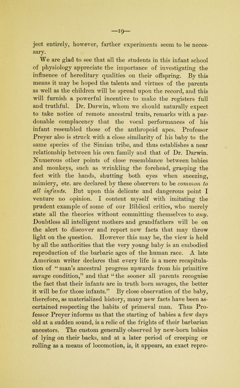 —19— ject entirely, however, farther experiments seem to be neces- sary. We are glad to see that all the students in this infant school of physiology appreciate the importance of investigating the influence of hereditary qualities on their offspring. By this means it may be hoped the talents and virtues of the parents as well as the children will be spread upon the record, and this will furnish a powerful incentive to make the registers full and truthful. Dr. Darwin, whom we should naturally expect to take notice of remote ancestral traits, remarks with a par- donable complacency that the vocal performances of his infant resembled those of the anthropoid apes. Professor Preyer also is struck with a close similarity of his baby to the same species of the Simian tribe, and thus establishes a near relationship between his own family and that of Dr. Darwin. Numerous other points of close resemblance between babies and monkeys, such as wrinkling the forehead, grasping the feet with the hands, shutting both eyes when sneezing, mimicry, etc. are declared by these observers to be common to all infants. But upon this delicate and dangerous point I venture no opinion. I content myself with imitating the prudent example of some of our Biblical critics, who merely state all the theories without committing themselves to any. Doubtless all intelligent mothers and grandfathers will be on the alert to discover and report new facts that may throw light on the question. However this may be, the view is held by all the authorities that the very young baby is an embodied reproduction of the barbaric ages of the human race. A late American writer declares that every life is a mere recapitula- tion of  man's ancestral progress upwards from his primitive savage condition, and that  the sooner all parents recognise the fact that their infants are in truth born savages, the better it will be for those infants. By close observation of the baby, therefore, as materialized history, many new facts have been as- certained respecting the habits of primeval man. Thus Pro- fessor Preyer informs us that the starting of babies a few days old at a sudden sound, is a relic of the frights of their barbarian ancestors. The custom generally observed by new-born babies of lying on their backs, and at a later period of creeping or rolling as a means of locomotion, is, it appears, an exact repro-