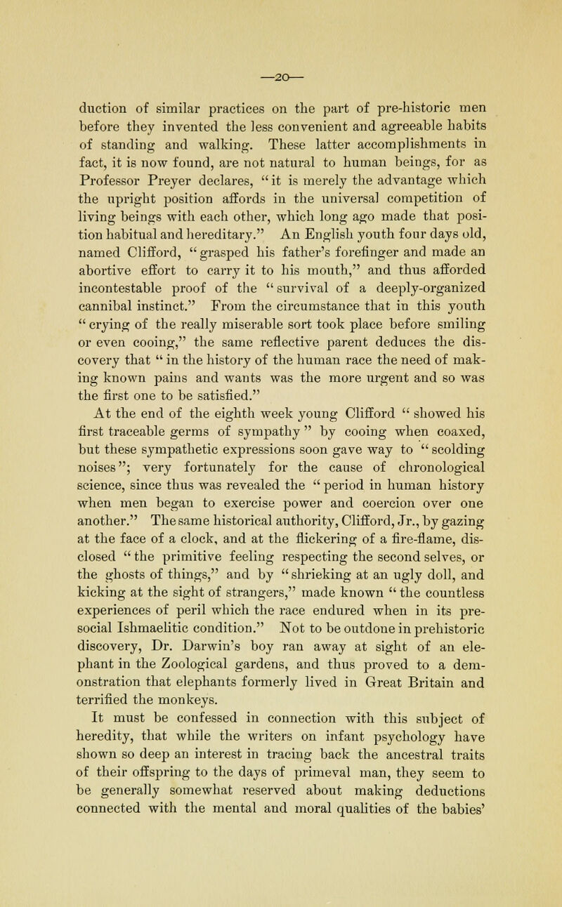 -20— duction of similar practices on the part of pre-historic men before they invented the less convenient and agreeable habits of standing and walking. These latter accomplishments in fact, it is now found, are not natural to human beings, for as Professor Preyer declares,  it is merely the advantage which the upright position affords in the universal competition of living beings with each other, which long ago made that posi- tion habitual and hereditary. An English youth four days old, named Clifford,  grasped his father's forefinger and made an abortive effort to carry it to his mouth, and thus afforded incontestable proof of the  survival of a deeply-organized cannibal instinct. From the circumstance that in this youth  crying of the really miserable sort took place before smiling or even cooing, the same reflective parent deduces the dis- covery that  in the history of the human race the need of mak- ing known pains and wants was the more urgent and so was the first one to be satisfied. At the end of the eighth week young Clifford  showed his first traceable germs of sympathy  by cooing when coaxed, but these sympathetic expressions soon gave way to  scolding noises; very fortunately for the cause of chronological science, since thus was revealed the  period in human history when men began to exercise power and coercion over one another. The same historical authority, Clifford, Jr., by gazing at the face of a clock, and at the nickering of a fire-flame, dis- closed  the primitive feeling respecting the second selves, or the ghosts of things, and by  shrieking at an ugly doll, and kicking at the sight of strangers, made known  the countless experiences of peril which the race endured when in its pre- social Ishmaelitic condition. Not to be outdone in prehistoric discovery, Dr. Darwin's boy ran away at sight of an ele- phant in the Zoological gardens, and thus proved to a dem- onstration that elephants formerly lived in Great Britain and terrified the monkeys. It must be confessed in connection with this subject of heredity, that while the writers on infant psychology have shown so deep an interest in tracing back the ancestral traits of their offspring to the days of primeval man, they seem to be generally somewhat reserved about making deductions connected with the mental and moral qualities of the babies'