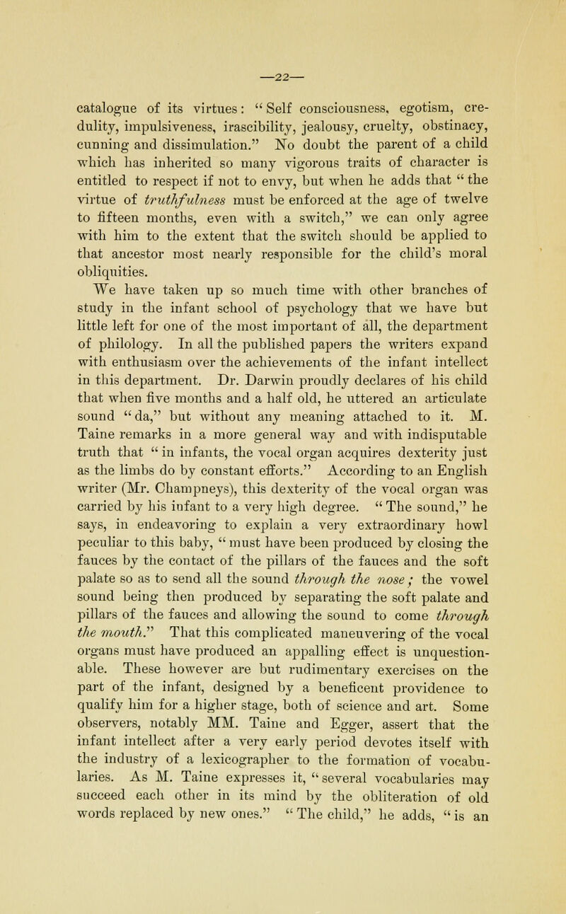 22— catalogue of its virtues:  Self consciousness, egotism, cre- dulity, impulsiveness, irascibility, jealousy, cruelty, obstinacy, cunning and dissimulation. No doubt the parent of a child which has inherited so many vigorous traits of character is entitled to respect if not to envy, but when he adds that  the virtue of truthfulness must be enforced at the age of twelve to fifteen months, even with a switch, we can only agree with him to the extent that the switch should be applied to that ancestor most nearly responsible for the child's moral obliquities. We have taken up so much time with other branches of study in the infant school of psychology that we have but little left for one of the most important of all, the department of philology. In all the published papers the writers expand with enthusiasm over the achievements of the infant intellect in this department. Dr. Darwin proudly declares of his child that when five months and a half old, he uttered an articulate sound da, but without any meaning attached to it. M. Taine remarks in a more general way and with indisputable truth that  in infants, the vocal organ acquires dexterity just as the limbs do by constant efforts. According to an English writer (Mr. Champneys), this dexterity of the vocal organ was carried by his infant to a very high degree.  The sound, he says, in endeavoring to explain a very extraordinary howl peculiar to this baby,  must have been produced by closing the fauces by the contact of the pillars of the fauces and the soft palate so as to send all the sound through the nose ; the vowel sound being then produced by separating the soft palate and pillars of the fauces and allowing the sound to come through the mouth. That this complicated maneuvering of the vocal organs must have produced an appalling effect is unquestion- able. These however are but rudimentary exercises on the part of the infant, designed by a beneficent providence to qualify him for a higher stage, both of science and art. Some observers, notably MM. Taine and Egger, assert that the infant intellect after a very early period devotes itself with the industry of a lexicographer to the formation of vocabu- laries. As M. Taine expresses it,  several vocabularies may succeed each other in its mind by the obliteration of old words replaced by new ones.  The child, he adds,  is an