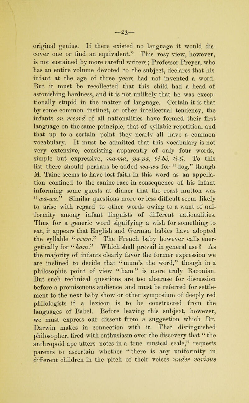 —23— original genius. If there existed no language it would dis- cover one or find an equivalent. This rosy view, however, is not sustained by more careful writers; Professor Preyer, who has an entire volume devoted to the subject, declares that his infant at the age of three years had not invented a word. But it must be recollected that this child had a head of astonishing hardness, and it is not unlikely that he was excep- tionally stupid in the matter of language. Certain it is that by some common instinct, or other intellectual tendency, the infants on record of all nationalities have formed their first language on the same principle, that of syllabic repetition, and that up to a certain point they nearly all have a common vocabulary. It must be admitted that this vocabulary is not very extensive, consisting apparently of only four words, simple but expressive, ma-ma, pa-pa, he-he, ti-t'i. To this list there should perhaps be added wa-ioa for  dog, though M. Taine seems to have lost faith in this word as an appella- tion confined to the canine race in consequence of his infant informing some guests at dinner that the roast mutton was  wa-wa. Similar questions more or less difficult seem likely to arise with regard to other words owing to a want of uni- formity among infant linguists of different nationalities. Thus for a generic word signifying a wish for something to eat, it appears that English and German babies have adopted the syllable  mum. The French baby however calls ener- getically for  ham. Which shall prevail in general use ? As the majority of infants clearly favor the former expression we are inclined to decide that  mum's the word, though in a philosophic point of view ham is more truly Baconian. But such technical questions are too abstruse for discussion before a promiscuous audience and must be referred for settle- ment to the next baby show or other symposium of deeply red philologists if a lexicon is to be constructed from the languages of Babel. Before leaving this subject, however, we must express our dissent from a suggestion which Dr. Darwin makes in connection with it. That distinguished philosopher, fired with enthusiasm over the discovery that  the anthropoid ape utters notes in a true musical scale, requests parents to ascertain whether  there is any uniformity in different children in the pitch of their voices under various