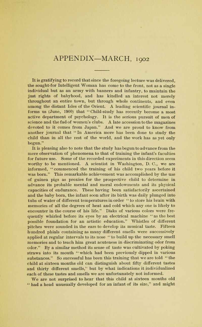 APPENDIX—MARCH, 1902 It is gratifying to record that since the foregoing lecture was delivered, the sought-for Intelligent Woman has come to the front, not as a single individual but as an army with banners and infantry, to maintain the just rights of babyhood, and has kindled an interest not merely throughout an entire town, but through whole continents, and even among the distant Isles of the Orient. A leading scientific journal in- forms us (June, 1900) that Child-study has recently become a most active department of psychology. It is the serious pursuit of men of science and the fad of women's clubs. A late accession to the magazines devoted to it comes from Japan. And we are proud to know from another journal that In America more has been done to study the child than in all the rest of the world, and the work has as yet only begun. It is pleasing also to note that the study has begun to advance from the mere observation of phenomena to that of training the infant's faculties for future use. Some of the recorded experiments in this direction seem worthy to be mentioned. A scientist in Washington, D. C, we are informed, commenced the training of his child two years before it was born. This remarkable achievement was accomplished by the use of guinea pigs as proxies for the prospective child to determine in advance its probable mental and moral endowments and its physical capacities of endurance. These having been satisfactorily ascertained and the baby born, the infant soon after its birth was daily plunged into tubs of water of different temperatures in order  to store his brain with memories of all the degrees of heat and cold which any one is likely to encounter in the course of his life. Disks of various colors were fre- quently whirled before its eyes by an electrical machine as the best possible foundation for an artistic education. Whistles of different pitches were sounded in the ears to develop its musical taste. Fifteen hundred phials containing as many different smells were successively applied at regular intervals to its nose '' to build up the necessary smell memories and to teach him great acuteness in discriminating odor from odor. By a similar method its sense of taste was cultivated by poking straws into its mouth '' which had been previously dipped in various substances. So successful has been this training that we are told  the child at sixteen months old can distinguish about fifty different tastes and thirty different smells, but by what indications it individualized each of these tastes and smells we are unfortunately not informed. We are not surprised to hear that this child at sixteen months old  had a head unusually developed for an infant of its size, and might