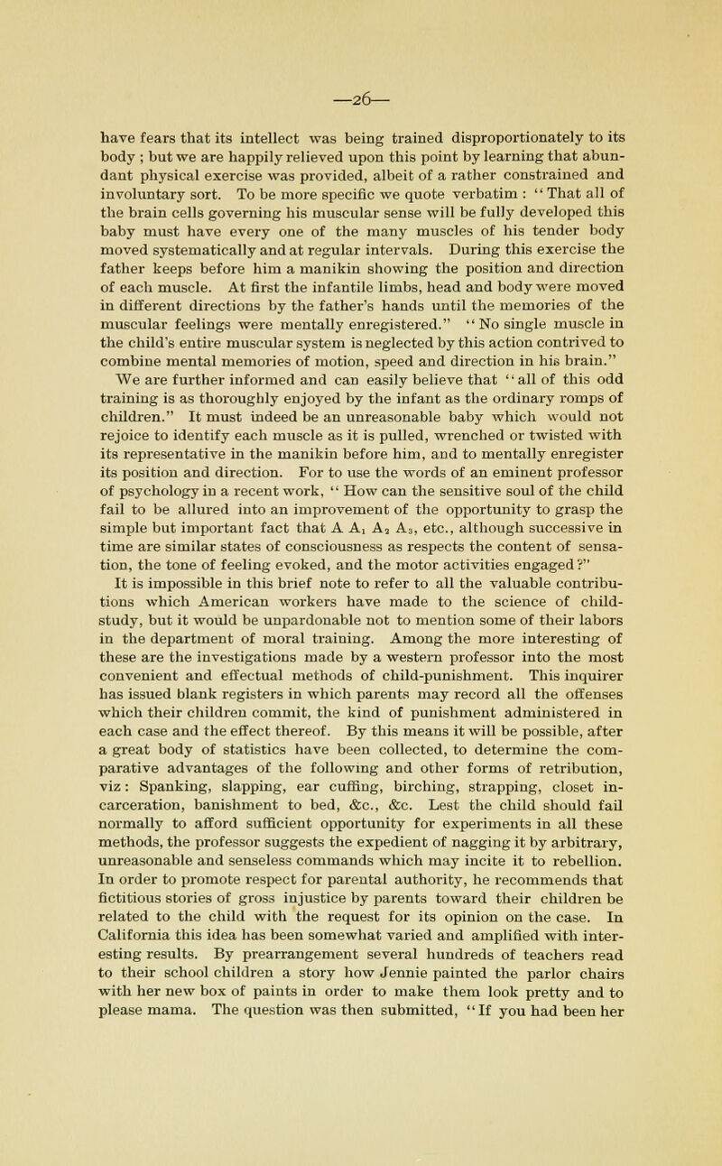 —26— have fears that its intellect was being trained disproportionately to its body ; but we are happily relieved upon this point by learning that abun- dant physical exercise was provided, albeit of a rather constrained and involuntary sort. To be more specific we quote verbatim :  That all of the brain cells governing his muscular sense will be fully developed this baby must have every one of the many muscles of his tender body moved systematically and at regular intervals. During this exercise the father keeps before him a manikin showing the position and direction of each muscle. At first the infantile limbs, head and body were moved in different directions by the father's hands until the memories of the muscular feelings were mentally enregistered.  No single muscle in the child's entire muscular system is neglected by this action contrived to combine mental memories of motion, speed and direction in his brain. We are further informed and can easily believe that all of this odd training is as thoroughly enjoyed by the infant as the ordinary romps of children. It must indeed be an unreasonable baby which would not rejoice to identify each muscle as it is pulled, wrenched or twisted with its representative in the manikin before him, and to mentally enregister its position and direction. For to use the words of an eminent professor of psychology in a recent work,  How can the sensitive soul of the child fail to be allured into an improvement of the opportunity to grasp the simple but important fact that A A, A2 A3, etc., although successive in time are similar states of consciousness as respects the content of sensa- tion, the tone of feeling evoked, and the motor activities engaged? It is impossible in this brief note to refer to all the valuable contribu- tions which American workers have made to the science of child- study, but it would be unpardonable not to mention some of their labors in the department of moral training. Among the more interesting of these are the investigations made by a western professor into the most convenient and effectual methods of child-punishment. This inquirer has issued blank registers in which parents may record all the offenses which their children commit, the kind of punishment administered in each case and the effect thereof. By this means it will be possible, after a great body of statistics have been collected, to determine the com- parative advantages of the following and other forms of retribution, viz: Spanking, slapping, ear cuffing, birching, strapping, closet in- carceration, banishment to bed, &c, &c. Lest the child should fail normally to afford sufficient opportunity for experiments in all these methods, the professor suggests the expedient of nagging it by arbitrary, unreasonable and senseless commands which may incite it to rebellion. In order to promote respect for parental authority, he recommends that fictitious stories of gross injustice by parents toward their children be related to the child with the request for its opinion on the case. In California this idea has been somewhat varied and amplified with inter- esting results. By prearrangement several hundreds of teachers read to their school children a story how Jennie painted the parlor chairs with her new box of paints in order to make them look pretty and to please mama. The question was then submitted, If you had been her