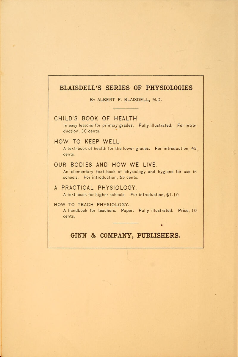 BLAISDELL'S SERIES OF PHYSIOLOGIES By ALBERT F. BLAISDELL, M.D. CHILD'S BOOK OF HEALTH. In easy lessons for primary grades. Fully illustrated. For intro- duction, 30 cents. HOW TO KEEP WELL. A text-book of health for the lower grades. For introduction, 45 OUR BODIES AND HOW WE LIVE. An elementary text-book of physiology and hygiene for use in schools. For introduction, 65 cents. A PRACTICAL PHYSIOLOGY. A text-book for higher schools. For introduction, $1.10 HOW TO TEACH PHYSIOLOGY. A handbook for teachers. Paper. Fully illustrated. Price, 10 cents. GINN & COMPANY, PUBLISHERS.