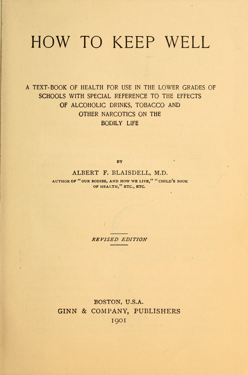 HOW TO KEEP WELL A TEXT-BOOK OF HEALTH FOR USE IN THE LOWER GRADES OF SCHOOLS WITH SPECIAL REFERENCE TO THE EFFECTS OF ALCOHOLIC DRINKS, TOBACCO AND OTHER NARCOTICS ON THE BODILY LIFE BY ALBERT F. BLAISDELL, M.D. AUTHOR OF  OUR BODIES, AND HOW WB LIVE,  CHILD'S BOOK OF HEALTH, ETC., ETC. REVISED EDITION BOSTON, U.S.A. GINN & COMPANY, PUBLISHERS 1901